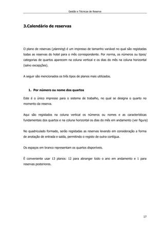 Gestão e Técnicas de Reserva
17
3.Calendário de reservas
O plano de reservas (planning) é um impresso de tamanho variável no qual são registadas
todas as reservas do hotel para o mês correspondente. Por norma, os números ou tipos/
categorias de quartos aparecem na coluna vertical e os dias do mês na coluna horizontal
(salvo excepções).
A seguir são mencionados os três tipos de planos mais utilizados.
1. Por número ou nome dos quartos
Este é o único impresso para o sistema de trabalho, no qual se designa o quarto no
momento da reserva.
Aqui são registados na coluna vertical os números ou nomes e as características
fundamentais dos quartos e na coluna horizontal os dias do mês em andamento (ver figura)
No quadriculado formado, serão registadas as reservas levando em consideração a forma
de anotação de entrada e saída, permitindo o registo de outra contígua.
Os espaços em branco representam os quartos disponíveis.
È conveniente usar 13 planos: 12 para abranger todo o ano em andamento e 1 para
reservas posteriores.
 
