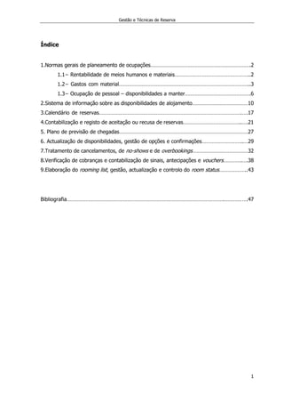 Gestão e Técnicas de Reserva
1
Índice
1.Normas gerais de planeamento de ocupações…………………………………………………………….2
1.1− Rentabilidade de meios humanos e materiais……………………………………………..2
1.2− Gastos com material………………………………………………………………………………..3
1.3− Ocupação de pessoal – disponibilidades a manter……………………………………….6
2.Sistema de informação sobre as disponibilidades de alojamento…………………………………10
3.Calendário de reservas……………………………………………………………………………………….….17
4.Contabilização e registo de aceitação ou recusa de reservas…………………………………..….21
5. Plano de previsão de chegadas………………………………………………………………………………27
6. Actualização de disponibilidades, gestão de opções e confirmações………………………..…29
7.Tratamento de cancelamentos, de no-shows e de overbookings…………………………………32
8.Verificação de cobranças e contabilização de sinais, antecipações e vouchers………….….38
9.Elaboração do rooming list, gestão, actualização e controlo do room status………………..43
Bibliografia……………………………………………………………………………………………….…………….47
 