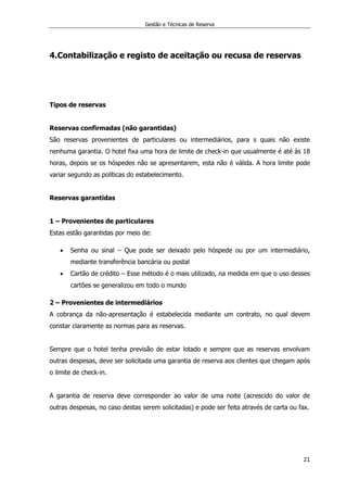 Gestão e Técnicas de Reserva
21
4.Contabilização e registo de aceitação ou recusa de reservas
Tipos de reservas
Reservas confirmadas (não garantidas)
São reservas provenientes de particulares ou intermediários, para s quais não existe
nenhuma garantia. O hotel fixa uma hora de limite de check-in que usualmente é até às 18
horas, depois se os hóspedes não se apresentarem, esta não é válida. A hora limite pode
variar segundo as políticas do estabelecimento.
Reservas garantidas
1 – Provenientes de particulares
Estas estão garantidas por meio de:
 Senha ou sinal – Que pode ser deixado pelo hóspede ou por um intermediário,
mediante transferência bancária ou postal
 Cartão de crédito – Esse método é o mais utilizado, na medida em que o uso desses
cartões se generalizou em todo o mundo
2 – Provenientes de intermediários
A cobrança da não-apresentação é estabelecida mediante um contrato, no qual devem
constar claramente as normas para as reservas.
Sempre que o hotel tenha previsão de estar lotado e sempre que as reservas envolvam
outras despesas, deve ser solicitada uma garantia de reserva aos clientes que chegam após
o limite de check-in.
A garantia de reserva deve corresponder ao valor de uma noite (acrescido do valor de
outras despesas, no caso destas serem solicitadas) e pode ser feita através de carta ou fax.
 