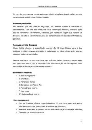 Gestão e Técnicas de Reserva
22
No caso das empresas que normalmente usam o hotel, através de depósito prévio na conta
da empresa ou através de depósito em espécie.
Reservas provisórias
São reservas que não oferecem segurança, por estarem sujeitas a alterações ou
cancelamentos. Têm uma data-limite para a sua confirmação definitiva, conhecida como
data de vencimento. São utilizadas, sobretudo, por agentes de viagem que realizam um
bloqueio. Na data de vencimento deverão ser transformadas em reservas confirmadas ou
garantias.
Reservas em lista de espera
Alguns hotéis oferecem a possibilidade, quando não há disponibilidade para a data
solicitada e existem reservas provisórias e confirmadas em número importante, algumas
das quais podem ser canceladas.
Deve-se estabelecer um tempo prudente para o término da lista de espera, comunicando-
se a quem fez a reserva caso se disponha ou não de acomodação; em caso negativo, deve-
se conseguir acomodação noutra unidade hoteleira.
Sistemas de Reservas
• A) Yeld management
• B) Inventário
• C) Ficheiro de clientes
• D) Contractos com Tas ou Tos
• E) Formulário de reserva
• F) Lista negra
• G ) Confirmação de reserva
Yeld management
• Tem por finalidade informar os profissionais do FO, quando recebem uma reserva
para determinado dia, qual o preço de venda e tipo de quarto;
• Maximizar a venda do alojamento e duma efectiva ocupação dos espaços vendáveis;
• É também um indicador de tarifas
 