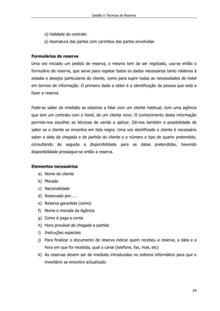 Gestão e Técnicas de Reserva
24
o) Validade do contrato
p) Assinatura das partes com carimbos das partes envolvidas
Formulários de reserva
Uma vez iniciado um pedido de reserva, o mesmo tem de ser registado, usa-se então o
formulário de reserva, que serve para registar todos os dados necessários tanto relativos á
estadia e desejos particulares do cliente, como para suprir todas as necessidades do hotel
em termos de informação. O primeiro dado a obter é a identificação da pessoa que está a
fazer a reserva.
Pode-se saber de imediato se estamos a falar com um cliente habitual, com uma agência
que tem um contrato com o hotel, de um cliente novo. O conhecimento desta informação
permite-nos escolher as técnicas de venda a aplicar. Dá-nos também a possibilidade de
saber se o cliente se encontra em lista negra. Uma vez identificado o cliente é necessário
saber a data da chegada e de partida do cliente e o número e tipo de quarto pretendido,
consultando de seguida a disponibilidade para as datas pretendidas, havendo
disponibilidade prossegue-se então a reserva.
Elementos necessários
a) Nome do cliente
b) Morada
c) Nacionalidade
d) Reservado por:….
e) Reserva garantida (como)
f) Nome e morada da Agência
g) Como é paga a conta
h) Hora provável de chegada e partida
i) Instruções especiais
j) Para finalizar o documento de reserva indicar quem recebeu a reserva, a data e a
hora em que foi recebida, qual o canal (telefone, fax, mail, etc)
k) As reservas devem ser de imediato introduzidas no sistema informático para que o
inventário se encontre actualizado
 