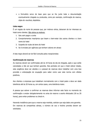 Gestão e Técnicas de Reserva
25
 o formulário serve de base para que se lhe junte toda a documentação
eventualmente chegada ou produzida, como por exemplo, confirmação de reserva,
cópia de vouchers, depósitos.
Lista negra
É um registo do nome de pessoas que, por motivos vários, deixaram de ter interesse ao
hotel como clientes. São vários os motivos:
1. Saiu sem pagar a conta
2. Comportamentos impróprios que lesam o bem-estar dos outros clientes e o bom
nome do hotel
3. Suspeita de roubo de bens do hotel
4. Se é enviado por agências que tenham valores em atraso
A lista negra deverá ser de fácil consulta pelos recepcionistas
Confirmação de reservas
As reservas devem ser confirmadas até às 18 horas do dia de chegada, após o que serão
canceladas a não ser que tenham garantia. Nos períodos em que o hotel estiver lotado,
esta exigência deve ser abolida e o pessoal de reservas deve trabalhar com uma boa
previsão e antecipação de ocupação para saber como usar esta norma com efeitos
positivos.
Aos clientes e empresas que trabalham normalmente com o hotel pode e deve ser dada
tolerância até às 20 horas ou, em certos casos, uma tolerância maior.
A pessoa que estiver a confirmar as reservas deve informar este facto no momento da
confirmação e anotar obrigatoriamente no aviso de reserva o acerto efectuado (18 ou 20
horas), para evitar problemas no check-in.
Havendo insistência para que a reserva seja mantida, solicitar que seja dada uma garantia.
Em reservas de companhias aéreas, o número de voo e horário previsto devem ser
solicitados.
 