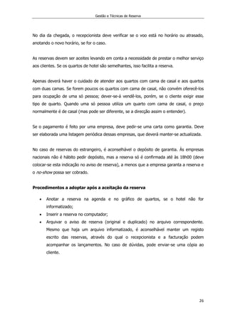 Gestão e Técnicas de Reserva
26
No dia da chegada, o recepcionista deve verificar se o voo está no horário ou atrasado,
anotando o novo horário, se for o caso.
As reservas devem ser aceites levando em conta a necessidade de prestar o melhor serviço
aos clientes. Se os quartos de hotel são semelhantes, isso facilita a reserva.
Apenas deverá haver o cuidado de atender aos quartos com cama de casal e aos quartos
com duas camas. Se forem poucos os quartos com cama de casal, não convém oferecê-los
para ocupação de uma só pessoa; dever-se-á vendê-los, porém, se o cliente exigir esse
tipo de quarto. Quando uma só pessoa utiliza um quarto com cama de casal, o preço
normalmente é de casal (mas pode ser diferente, se a direcção assim o entender).
Se o pagamento é feito por uma empresa, deve pedir-se uma carta como garantia. Deve
ser elaborada uma listagem periódica dessas empresas, que deverá manter-se actualizada.
No caso de reservas do estrangeiro, é aconselhável o depósito de garantia. Às empresas
nacionais não é hábito pedir depósito, mas a reserva só é confirmada até às 18h00 (deve
colocar-se esta indicação no aviso de reserva), a menos que a empresa garanta a reserva e
o no-show possa ser cobrado.
Procedimentos a adoptar após a aceitação da reserva
 Anotar a reserva na agenda e no gráfico de quartos, se o hotel não for
informatizado;
 Inserir a reserva no computador;
 Arquivar o aviso de reserva (original e duplicado) no arquivo correspondente.
Mesmo que haja um arquivo informatizado, é aconselhável manter um registo
escrito das reservas, através do qual o recepcionista e a facturação podem
acompanhar os lançamentos. No caso de dúvidas, pode enviar-se uma cópia ao
cliente.
 