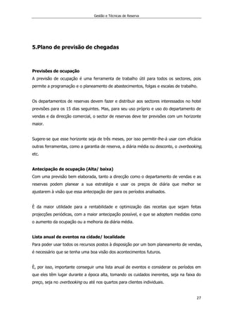 Gestão e Técnicas de Reserva
27
5.Plano de previsão de chegadas
Previsões de ocupação
A previsão de ocupação é uma ferramenta de trabalho útil para todos os sectores, pois
permite a programação e o planeamento de abastecimentos, folgas e escalas de trabalho.
Os departamentos de reservas devem fazer e distribuir aos sectores interessados no hotel
previsões para os 15 dias seguintes. Mas, para seu uso próprio e uso do departamento de
vendas e da direcção comercial, o sector de reservas deve ter previsões com um horizonte
maior.
Sugere-se que esse horizonte seja de três meses, por isso permitir-lhe-á usar com eficácia
outras ferramentas, como a garantia de reserva, a diária média ou desconto, o overbooking,
etc.
Antecipação de ocupação (Alta/ baixa)
Com uma previsão bem elaborada, tanto a direcção como o departamento de vendas e as
reservas podem planear a sua estratégia e usar os preços de diária que melhor se
ajustarem à visão que essa antecipação der para os períodos analisados.
È da maior utilidade para a rentabilidade e optimização das receitas que sejam feitas
projecções periódicas, com a maior antecipação possível, e que se adoptem medidas como
o aumento da ocupação ou a melhoria da diária média.
Lista anual de eventos na cidade/ localidade
Para poder usar todos os recursos postos à disposição por um bom planeamento de vendas,
é necessário que se tenha uma boa visão dos acontecimentos futuros.
È, por isso, importante conseguir uma lista anual de eventos e considerar os períodos em
que eles têm lugar durante a época alta, tomando os cuidados inerentes, seja na faixa do
preço, seja no overbooking ou até nos quartos para clientes individuais.
 