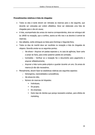 Gestão e Técnicas de Reserva
28
Procedimentos relativos à lista de chegadas
 Todos os dias à tarde devem ser retiradas as reservas para o dia seguinte, que
deverão ser colocadas por ordem alfabética. Deve ser elaborada uma lista de
chegadas para o dia em causa;
 A lista, acompanhada dos avisos de reserva correspondentes, deve ser entregue até
às 18h00 na recepção, que a confere, assina as três vias e as devolve à central de
reservas;
 Aos sábados, serão entregues as listas para Domingo e Segunda-feira;
 Todos os dias de manhã deve ser recolhida na recepção a lista de chegadas de
véspera. Deverão anotar-se os seguintes pontos:
o No-shows – Arquivar em pastas especiais e, no caso de agências, fazer carta
a avisar do facto, para evitar posterior pedido de comissão;
o Comissões – Verificar se a recepção fez o documento para pagamento e
arquivar alfabeticamente;
o Arquivar a lista numa pasta própria e guardar durante um ano. Os avisos de
reserva já não são necessários.
 Mensalmente, devem fazer-se estatísticas relativas aos seguintes aspectos:
o Estrangeiros, nacionalidades e procedência;
o No-shows do mês;
o Número de reservas de hóspedes:
 Individuais;
 De grupos;
 De empresas;
 Outro tipo de clientes que pareça necessário analisar, para efeitos de
marketing.
 