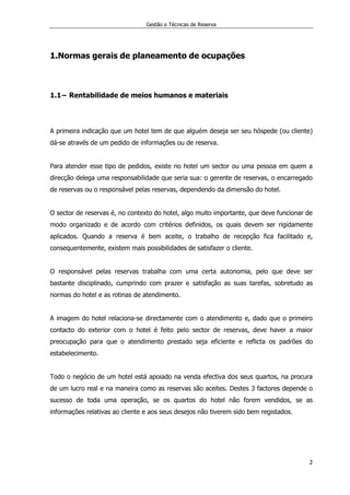 Gestão e Técnicas de Reserva
2
1.Normas gerais de planeamento de ocupações
1.1− Rentabilidade de meios humanos e materiais
A primeira indicação que um hotel tem de que alguém deseja ser seu hóspede (ou cliente)
dá-se através de um pedido de informações ou de reserva.
Para atender esse tipo de pedidos, existe no hotel um sector ou uma pessoa em quem a
direcção delega uma responsabilidade que seria sua: o gerente de reservas, o encarregado
de reservas ou o responsável pelas reservas, dependendo da dimensão do hotel.
O sector de reservas é, no contexto do hotel, algo muito importante, que deve funcionar de
modo organizado e de acordo com critérios definidos, os quais devem ser rigidamente
aplicados. Quando a reserva é bem aceite, o trabalho de recepção fica facilitado e,
consequentemente, existem mais possibilidades de satisfazer o cliente.
O responsável pelas reservas trabalha com uma certa autonomia, pelo que deve ser
bastante disciplinado, cumprindo com prazer e satisfação as suas tarefas, sobretudo as
normas do hotel e as rotinas de atendimento.
A imagem do hotel relaciona-se directamente com o atendimento e, dado que o primeiro
contacto do exterior com o hotel é feito pelo sector de reservas, deve haver a maior
preocupação para que o atendimento prestado seja eficiente e reflicta os padrões do
estabelecimento.
Todo o negócio de um hotel está apoiado na venda efectiva dos seus quartos, na procura
de um lucro real e na maneira como as reservas são aceites. Destes 3 factores depende o
sucesso de toda uma operação, se os quartos do hotel não forem vendidos, se as
informações relativas ao cliente e aos seus desejos não tiverem sido bem registados.
 