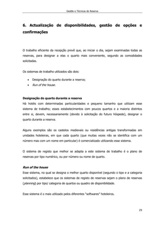 Gestão e Técnicas de Reserva
29
6. Actualização de disponibilidades, gestão de opções e
confirmações
O trabalho eficiente da recepção prevê que, ao iniciar o dia, sejam examinadas todas as
reservas, para designar a elas o quarto mais conveniente, segundo as comodidades
solicitadas.
Os sistemas de trabalho utilizados são dois:
 Designação do quarto durante a reserva;
 Run of the house.
Designação do quarto durante a reserva
Há hotéis com determinadas particularidades e pequeno tamanho que utilizam esse
sistema de trabalho; esses estabelecimentos com poucos quartos e a maioria distintos
entre si, devem, necessariamente (devido à solicitação do futuro hóspede), designar o
quarto durante a reserva.
Alguns exemplos são os castelos medievais ou residências antigas transformadas em
unidades hoteleiras, em que cada quarto (que muitas vezes não se identifica com um
número mas com um nome em particular) é comercializado utilizando esse sistema.
O sistema de registo que melhor se adapta a este sistema de trabalho é o plano de
reservas por tipo numérico, ou por número ou nome de quarto.
Run of the house
Esse sistema, no qual se designa o melhor quarto disponível (segundo o tipo e a categoria
solicitados), estabelece que os sistemas de registo de reservas sejam o plano de reservas
(planning) por tipo/ categoria de quartos ou quadro de disponibilidade.
Esse sistema é o mais utilizado pelos diferentes “softwares” hoteleiros.
 