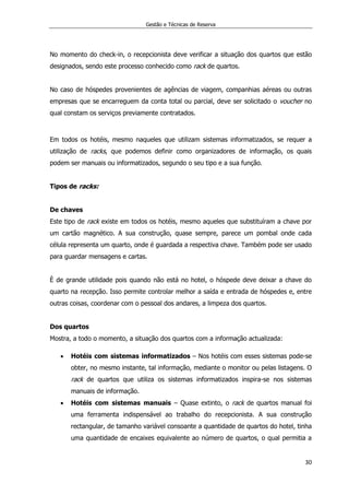 Gestão e Técnicas de Reserva
30
No momento do check-in, o recepcionista deve verificar a situação dos quartos que estão
designados, sendo este processo conhecido como rack de quartos.
No caso de hóspedes provenientes de agências de viagem, companhias aéreas ou outras
empresas que se encarreguem da conta total ou parcial, deve ser solicitado o voucher no
qual constam os serviços previamente contratados.
Em todos os hotéis, mesmo naqueles que utilizam sistemas informatizados, se requer a
utilização de racks, que podemos definir como organizadores de informação, os quais
podem ser manuais ou informatizados, segundo o seu tipo e a sua função.
Tipos de racks:
De chaves
Este tipo de rack existe em todos os hotéis, mesmo aqueles que substituíram a chave por
um cartão magnético. A sua construção, quase sempre, parece um pombal onde cada
célula representa um quarto, onde é guardada a respectiva chave. Também pode ser usado
para guardar mensagens e cartas.
È de grande utilidade pois quando não está no hotel, o hóspede deve deixar a chave do
quarto na recepção. Isso permite controlar melhor a saída e entrada de hóspedes e, entre
outras coisas, coordenar com o pessoal dos andares, a limpeza dos quartos.
Dos quartos
Mostra, a todo o momento, a situação dos quartos com a informação actualizada:
 Hotéis com sistemas informatizados – Nos hotéis com esses sistemas pode-se
obter, no mesmo instante, tal informação, mediante o monitor ou pelas listagens. O
rack de quartos que utiliza os sistemas informatizados inspira-se nos sistemas
manuais de informação.
 Hotéis com sistemas manuais – Quase extinto, o rack de quartos manual foi
uma ferramenta indispensável ao trabalho do recepcionista. A sua construção
rectangular, de tamanho variável consoante a quantidade de quartos do hotel, tinha
uma quantidade de encaixes equivalente ao número de quartos, o qual permitia a
 