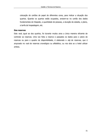 Gestão e Técnicas de Reserva
31
colocação de cartões de papel de diferentes cores, para indicar a situação dos
quartos. Quando os quartos estão ocupados, anotam-se no cartão dos dados
fundamentais do hóspede, a quantidade de pessoas, a duração da estadia, o plano,
a tarifa de hospedagem, etc.
Das reservas
Este rack, igual ao dos quartos, foi durante muitos anos a única maneira eficiente de
controlar as reservas. Uma vez feita a reserva e passados os dados para o plano de
reservas ou para o quadro de disponibilidade, é elaborado o slip de reservas, que é
arquivado no rack de reservas cronológico ou alfabético, ou nos dois se o hotel utilizar
ambos.
 