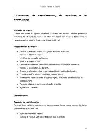 Gestão e Técnicas de Reserva
32
7.Tratamento de cancelamentos, de no-shows e de
overbookings
Alteração da reserva
Quando um cliente ou agência telefonam a alterar uma reserva, deve-se produzir o
formulário de alteração de reserva. As alterações podem ser de vários tipos: datas de
chegada e partida; número de pessoas; tipo de quarto; etc.
Procedimentos a adoptar:
 Localizar o processo da reserva original e a mesma no sistema.
 Verificar os dados da reserva.
 Identificar as alterações solicitadas.
 Verificar a disponibilidade.
 Confirmar as alterações se houver a disponibilidade ou oferecer alternativa.
 Verificar se existe alteração de tarifa.
 Registar as alterações feitas, o nome do solicitante, a data da alteração.
 Comunicar ao hóspede todos os dados da nova reserva.
 Identificar na reserva o nome de quem a digitou ou número de identificação no
estabelecimento
 Passar ao hóspede o número da alteração, se existir
 Agradecer ao hóspede
Cancelamentos
Recepção de cancelamentos
Os meios de recepção de cancelamentos são os mesmos do que os das reservas. Os dados
que devem ser solicitados são:
 Nome de quem fez a reserva;
 Número da reserva. Com esses dados ela será localizada;
 