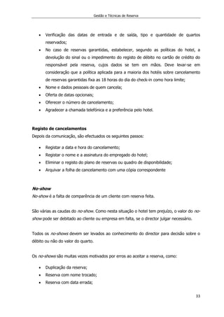 Gestão e Técnicas de Reserva
33
 Verificação das datas de entrada e de saída, tipo e quantidade de quartos
reservados;
 No caso de reservas garantidas, estabelecer, segundo as políticas do hotel, a
devolução do sinal ou o impedimento do registo de débito no cartão de crédito do
responsável pela reserva, cujos dados se tem em mãos. Deve levar-se em
consideração que a política aplicada para a maioria dos hotéis sobre cancelamento
de reservas garantidas fixa as 18 horas do dia do check-in como hora limite;
 Nome e dados pessoais de quem cancela;
 Oferta de datas opcionais;
 Oferecer o número de cancelamento;
 Agradecer a chamada telefónica e a preferência pelo hotel.
Registo de cancelamentos
Depois da comunicação, são efectuados os seguintes passos:
 Registar a data e hora do cancelamento;
 Registar o nome e a assinatura do empregado do hotel;
 Eliminar o registo do plano de reservas ou quadro de disponibilidade;
 Arquivar a folha de cancelamento com uma cópia correspondente
No-show
No-show é a falta de comparência de um cliente com reserva feita.
São várias as caudas do no-show. Como nesta situação o hotel tem prejuízo, o valor do no-
show pode ser debitado ao cliente ou empresa em falta, se o director julgar necessário.
Todos os no-shows devem ser levados ao conhecimento do director para decisão sobre o
débito ou não do valor do quarto.
Os no-shows são muitas vezes motivados por erros ao aceitar a reserva, como:
 Duplicação da reserva;
 Reserva com nome trocado;
 Reserva com data errada;
 