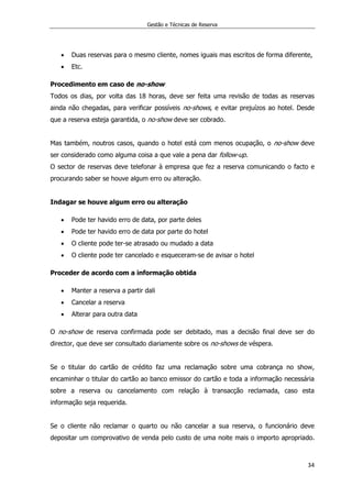 Gestão e Técnicas de Reserva
34
 Duas reservas para o mesmo cliente, nomes iguais mas escritos de forma diferente,
 Etc.
Procedimento em caso de no-show
Todos os dias, por volta das 18 horas, deve ser feita uma revisão de todas as reservas
ainda não chegadas, para verificar possíveis no-shows, e evitar prejuízos ao hotel. Desde
que a reserva esteja garantida, o no-show deve ser cobrado.
Mas também, noutros casos, quando o hotel está com menos ocupação, o no-show deve
ser considerado como alguma coisa a que vale a pena dar follow-up.
O sector de reservas deve telefonar à empresa que fez a reserva comunicando o facto e
procurando saber se houve algum erro ou alteração.
Indagar se houve algum erro ou alteração
 Pode ter havido erro de data, por parte deles
 Pode ter havido erro de data por parte do hotel
 O cliente pode ter-se atrasado ou mudado a data
 O cliente pode ter cancelado e esqueceram-se de avisar o hotel
Proceder de acordo com a informação obtida
 Manter a reserva a partir dali
 Cancelar a reserva
 Alterar para outra data
O no-show de reserva confirmada pode ser debitado, mas a decisão final deve ser do
director, que deve ser consultado diariamente sobre os no-shows de véspera.
Se o titular do cartão de crédito faz uma reclamação sobre uma cobrança no show,
encaminhar o titular do cartão ao banco emissor do cartão e toda a informação necessária
sobre a reserva ou cancelamento com relação à transacção reclamada, caso esta
informação seja requerida.
Se o cliente não reclamar o quarto ou não cancelar a sua reserva, o funcionário deve
depositar um comprovativo de venda pelo custo de uma noite mais o importo apropriado.
 