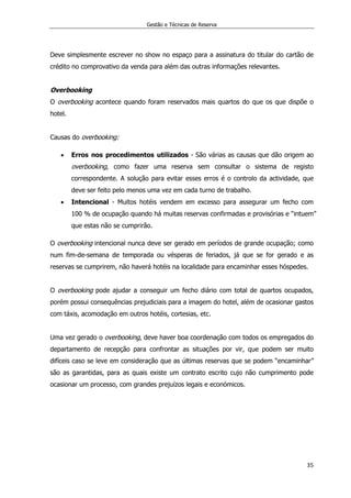 Gestão e Técnicas de Reserva
35
Deve simplesmente escrever no show no espaço para a assinatura do titular do cartão de
crédito no comprovativo da venda para além das outras informações relevantes.
Overbooking
O overbooking acontece quando foram reservados mais quartos do que os que dispõe o
hotel.
Causas do overbooking:
 Erros nos procedimentos utilizados - São várias as causas que dão origem ao
overbooking, como fazer uma reserva sem consultar o sistema de registo
correspondente. A solução para evitar esses erros é o controlo da actividade, que
deve ser feito pelo menos uma vez em cada turno de trabalho.
 Intencional - Muitos hotéis vendem em excesso para assegurar um fecho com
100 % de ocupação quando há muitas reservas confirmadas e provisórias e “intuem”
que estas não se cumprirão.
O overbooking intencional nunca deve ser gerado em períodos de grande ocupação; como
num fim-de-semana de temporada ou vésperas de feriados, já que se for gerado e as
reservas se cumprirem, não haverá hotéis na localidade para encaminhar esses hóspedes.
O overbooking pode ajudar a conseguir um fecho diário com total de quartos ocupados,
porém possui consequências prejudiciais para a imagem do hotel, além de ocasionar gastos
com táxis, acomodação em outros hotéis, cortesias, etc.
Uma vez gerado o overbooking, deve haver boa coordenação com todos os empregados do
departamento de recepção para confrontar as situações por vir, que podem ser muito
difíceis caso se leve em consideração que as últimas reservas que se podem “encaminhar”
são as garantidas, para as quais existe um contrato escrito cujo não cumprimento pode
ocasionar um processo, com grandes prejuízos legais e económicos.
 