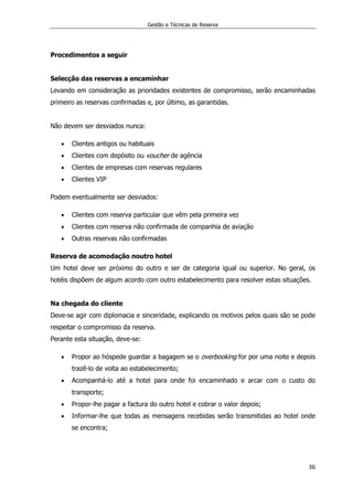 Gestão e Técnicas de Reserva
36
Procedimentos a seguir
Selecção das reservas a encaminhar
Levando em consideração as prioridades existentes de compromisso, serão encaminhadas
primeiro as reservas confirmadas e, por último, as garantidas.
Não devem ser desviados nunca:
 Clientes antigos ou habituais
 Clientes com depósito ou voucher de agência
 Clientes de empresas com reservas regulares
 Clientes VIP
Podem eventualmente ser desviados:
 Clientes com reserva particular que vêm pela primeira vez
 Clientes com reserva não confirmada de companhia de aviação
 Outras reservas não confirmadas
Reserva de acomodação noutro hotel
Um hotel deve ser próximo do outro e ser de categoria igual ou superior. No geral, os
hotéis dispõem de algum acordo com outro estabelecimento para resolver estas situações.
Na chegada do cliente
Deve-se agir com diplomacia e sinceridade, explicando os motivos pelos quais são se pode
respeitar o compromisso da reserva.
Perante esta situação, deve-se:
 Propor ao hóspede guardar a bagagem se o overbooking for por uma noite e depois
trazê-lo de volta ao estabelecimento;
 Acompanhá-lo até a hotel para onde foi encaminhado e arcar com o custo do
transporte;
 Propor-lhe pagar a factura do outro hotel e cobrar o valor depois;
 Informar-lhe que todas as mensagens recebidas serão transmitidas ao hotel onde
se encontra;
 