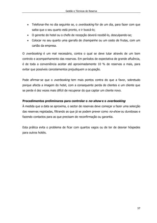 Gestão e Técnicas de Reserva
37
 Telefonar-lhe no dia seguinte se, o overbooking for de um dia, para fazer com que
saiba que o seu quarto está pronto, e ir buscá-lo;
 O gerente do hotel ou o chefe de recepção deverá recebê-lo, desculpando-se;
 Colocar no seu quarto uma garrafa de champanhe ou um cesto de frutas, com um
cartão da empresa.
O overbooking é um mal necessário, contra o qual se deve lutar através de um bom
controlo e acompanhamento das reservas. Em períodos de expectativa de grande afluência,
é de toda a conveniência aceitar até aproximadamente 10 % de reservas a mais, para
evitar que possíveis cancelamentos prejudiquem a ocupação.
Pode afirmar-se que o overbooking tem mais pontos contra do que a favor, sobretudo
porque afecta a imagem do hotel, com a consequente perda de clientes e um cliente que
se perde é dez vezes mais difícil de recuperar do que captar um cliente novo.
Procedimentos preliminares para controlar o no-show e o overbooking
À medida que a data se aproxima, o sector de reservas deve começar a fazer uma selecção
das reservas registadas, filtrando as que já se podem prever como no-show ou duvidosas e
fazendo contactos para as que precisam de reconfirmação ou garantia.
Esta prática evita o problema de ficar com quartos vagos ou de ter de desviar hóspedes
para outros hotéis.
 