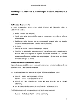 Gestão e Técnicas de Reserva
38
8.Verificação de cobranças e contabilização de sinais, antecipações e
vouchers
Modalidades de pagamento
Os hotéis normalmente aceitam como formas correntes de pagamento todas as
habitualmente usadas:
 Moeda nacional: sem restrições;
 Moeda estrangeira: sem restrições para as moedas com conversão no país, ao
câmbio do dia;
 Cartões de crédito: deve ser feito um memorando à recepção sobre este assunto,
indicando os cartões de crédito aceites e as suas condições;
 Cheques;
 Cheques de viagem nacionais: Como moeda corrente;
 Vouchers: os autorizados devem constar no “manual de crédito”, no qual estarão
também indicadas as agências e empresas com crédito autorizado. Se o voucher
apresentado não constar da lista, deve ser contactado o director-geral para decidir
sobre a autorização do crédito.
Depósito antecipado (ou depósito prévio)
Pagamento parcial das diárias de um hóspede (normalmente a primeira noite) antes da sua
chegada ao hotel, como garantia de reserva.
Esta situação é corrente com agências de viagem, sobretudo no exterior, e visa:
 Garantir a reserva em caso de early check-in;
 Garantir a reserva em caso de late check-in;
 Garantir um bom tratamento ao cliente por parte do hotel, que já recebeu
adiantado;
 Em períodos de inflação alta, pode também visar a garantia do preço.
É hábito solicitar depósito para garantia de reserva nos seguintes casos:
 Quando é cliente desconhecido e o hotel está lotado;
 
