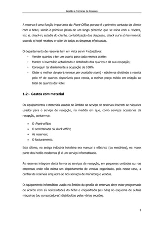 Gestão e Técnicas de Reserva
3
A reserva é uma função importante do Front-Office, porque é o primeiro contacto do cliente
com o hotel, sendo o primeiro passo de um longo processo que se inicia com a reserva,
isto é, check-in, estadia do cliente, contabilização das despesas, check out e só terminando
quando o hotel recebeu o valor de todas as despesas efectuadas.
O departamento de reservas tem em vista servir 4 objectivos:
• Vender quartos e ter um quarto para cada reserva aceite;
• Manter o inventário actualizado e detalhado dos quartos e da sua ocupação;
• Conseguir ter diariamente a ocupação de 100%
• Obter o melhor Revpar (revenue per available room) - obtém-se dividindo a receita
pelo nº de quartos disponíveis para venda, o melhor preço médio em relação ao
total de quartos do Hotel.
1.2− Gastos com material
Os equipamentos e materiais usados no âmbito do serviço de reservas inserem-se naqueles
usados para o serviço de recepção, na medida em que, como serviços acessórios da
recepção, contam-se:
 O Front-office;
 O secretariado ou Back-office;
 As reservas;
 O facturamento.
Este último, na antiga indústria hoteleira era manual e eléctrico (ou mecânico), na maior
parte dos hotéis modernos já é um serviço informatizado.
As reservas integram desta forma os serviços de recepção, em pequenas unidades ou nas
empresas onde não exista um departamento de vendas organizado, pois nesse caso, a
central de reservas enquadra-se nos serviços de marketing e vendas.
O equipamento informático usado no âmbito da gestão de reservas deve estar programado
de acordo com as necessidades do hotel e enquadrado (ou não) no esquema de outras
máquinas (ou computadores) distribuídas pelas várias secções.
 