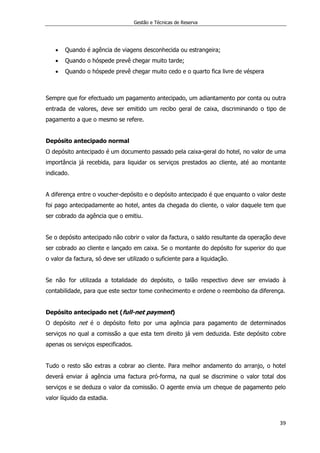 Gestão e Técnicas de Reserva
39
 Quando é agência de viagens desconhecida ou estrangeira;
 Quando o hóspede prevê chegar muito tarde;
 Quando o hóspede prevê chegar muito cedo e o quarto fica livre de véspera
Sempre que for efectuado um pagamento antecipado, um adiantamento por conta ou outra
entrada de valores, deve ser emitido um recibo geral de caixa, discriminando o tipo de
pagamento a que o mesmo se refere.
Depósito antecipado normal
O depósito antecipado é um documento passado pela caixa-geral do hotel, no valor de uma
importância já recebida, para liquidar os serviços prestados ao cliente, até ao montante
indicado.
A diferença entre o voucher-depósito e o depósito antecipado é que enquanto o valor deste
foi pago antecipadamente ao hotel, antes da chegada do cliente, o valor daquele tem que
ser cobrado da agência que o emitiu.
Se o depósito antecipado não cobrir o valor da factura, o saldo resultante da operação deve
ser cobrado ao cliente e lançado em caixa. Se o montante do depósito for superior do que
o valor da factura, só deve ser utilizado o suficiente para a liquidação.
Se não for utilizada a totalidade do depósito, o talão respectivo deve ser enviado à
contabilidade, para que este sector tome conhecimento e ordene o reembolso da diferença.
Depósito antecipado net (full-net payment)
O depósito net é o depósito feito por uma agência para pagamento de determinados
serviços no qual a comissão a que esta tem direito já vem deduzida. Este depósito cobre
apenas os serviços especificados.
Tudo o resto são extras a cobrar ao cliente. Para melhor andamento do arranjo, o hotel
deverá enviar á agência uma factura pró-forma, na qual se discrimine o valor total dos
serviços e se deduza o valor da comissão. O agente envia um cheque de pagamento pelo
valor líquido da estadia.
 