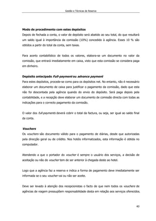 Gestão e Técnicas de Reserva
40
Modo de procedimento com estes depósitos
Depois de fechada a conta, o valor de depósito será abatido ao seu total, do que resultará
um saldo igual à importância da comissão (10%) concedido à agência. Esses 10 % são
obtidos a partir do total da conta, sem taxas.
Para acerto contabilístico de todos os valores, elabora-se um documento no valor da
comissão, que entrará imediatamente em caixa, visto que esta comissão se considera paga
em dinheiro.
Depósito antecipado Full-payment ou advance payment
Para estes depósitos, procede-se como para os depósitos net. No entanto, não é necessário
elaborar um documento de caixa para justificar o pagamento da comissão, dado que esta
não foi descontada pela agência quando do envio do depósito. Será paga depois pela
contabilidade, e a recepção deve elaborar um documento de comissão directa com todas as
indicações para o correcto pagamento da comissão.
O valor dos full-payments deverá cobrir o total da factura, ou seja, ser igual ao saldo final
da conta.
Vouchers
Os vouchers são documento válido para o pagamento de diárias, desde que autorizadas
pela direcção geral ou de crédito. Nos hotéis informatizados, esta informação é obtida no
computador.
Atendendo a que o portador do voucher é sempre o usuário dos serviços, a decisão de
aceitação ou não do voucher tem de ser anterior à chegada deste ao hotel.
Logo que a agência faz a reserva e indica a forma de pagamento deve imediatamente ser
informada se o seu voucher vai ou não ser aceite.
Deve ser levado à atenção dos recepcionistas o facto de que nem todos os vouchers de
agências de viagem pressupõem responsabilidade desta em relação aos serviços oferecidos.
 