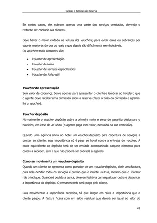 Gestão e Técnicas de Reserva
41
Em certos casos, eles cobram apenas uma parte dos serviços prestados, devendo o
restante ser cobrado aos clientes.
Deve haver o maior cuidado na leitura dos vouchers, para evitar erros ou cobranças por
valores menores do que os reais e que depois são dificilmente reembolsáveis.
Os vouchers mais correntes são:
 Voucher de apresentação
 Voucher depósito
 Voucher de serviços especificados
 Voucher de full-credit
Voucher de apresentação
Sem valor de cobrança. Serve apenas para apresentar o cliente e lembrar ao hoteleiro que
o agente deve receber uma comissão sobre a reserva (fazer o talão da comissão e agrafar-
lhe o voucher).
Voucher depósito
Normalmente o voucher depósito cobre a primeira noite e serve de garantia desta para o
hoteleiro, em caso de no-show (o agente paga este valor, deduzido da sua comissão).
Quando uma agência envia ao hotel um voucher-depósito para cobertura de serviços a
prestar ao cliente, essa importância só é paga ao hotel contra a entrega do voucher. A
conta equivalente ao depósito terá de ser enviada acompanhada daquele elemento para
contas a receber, sem o que não poderá ser cobrada à agência.
Como se movimenta um voucher-depósito
Quando um cliente se apresenta como portador de um voucher depósito, abrir uma factura,
para nela debitar todos os serviços é preciso que o cliente usufrua, mesmo que o voucher
não o indique. Quando é pedida a conta, deve-se fechá-la como qualquer outra e descontar
a importância do depósito. O remanescente será pago pelo cliente.
Para movimentar a importância recebida, há que lançar em caixa a importância que o
cliente pagou. A factura ficará com um saldo residual que deverá ser igual ao valor do
 