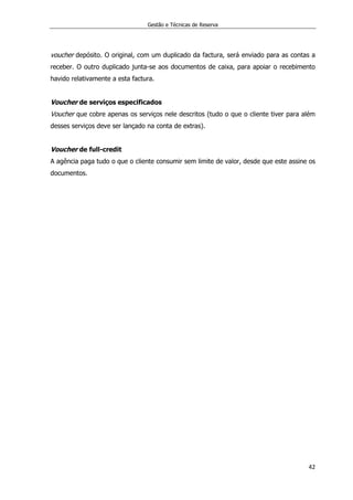 Gestão e Técnicas de Reserva
42
voucher depósito. O original, com um duplicado da factura, será enviado para as contas a
receber. O outro duplicado junta-se aos documentos de caixa, para apoiar o recebimento
havido relativamente a esta factura.
Voucher de serviços especificados
Voucher que cobre apenas os serviços nele descritos (tudo o que o cliente tiver para além
desses serviços deve ser lançado na conta de extras).
Voucher de full-credit
A agência paga tudo o que o cliente consumir sem limite de valor, desde que este assine os
documentos.
 