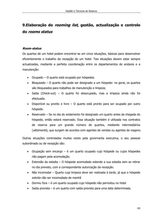 Gestão e Técnicas de Reserva
43
9.Elaboração do rooming list, gestão, actualização e controlo
do rooms status
Room-status
Os quartos de um hotel podem encontrar-se em cinco situações, básicas para desenvolver
eficientemente o trabalho da recepção de um hotel. Tais situações devem estar sempre
actualizadas, mediante a perfeita coordenação entre os departamentos de andares e a
manutenção:
 Ocupado – O quarto está ocupado por hóspedes.
 Bloqueado – O quarto não pode ser designado a um hóspede: no geral, os quartos
são bloqueados para trabalhos de manutenção e limpeza;
 Saída (Check-out) – O quarto foi desocupado, mas a limpeza ainda não foi
efectuada.
 Disponível ou pronto e livre – O quarto está pronto para ser ocupado por outro
hóspede.
 Reservado – Se no dia do andamento foi designado um quarto antes da chegada do
hóspede, então estará reservado. Essa situação também é utilizada nos contratos
de reserva para um grande número de quartos, mediante intermediários
(allotments), que surgem de acordos com agentes de vendas ou agentes de viagens.
Outras situações controladas muitas vezes pela governanta executiva, o seu pessoal
subordinado ou de recepção são:
 Ocupação sem encargo – è um quarto ocupado cujo hóspede ou cujos hóspedes
não pagam pela acomodação.
 Extensão da estadia – O hóspede acomodado estende a sua estadia sem se retirar
no dia previsto, com a correspondente autorização da recepção.
 Não incomodar – Quarto cuja limpeza deve ser realizada à tarde, já que o hóspede
solicita não ser incomodado de manhã
 Dormiu fora – è um quarto ocupado cujo hóspede não pernoitou no hotel
 Saída prevista – è um quarto com saída prevista para uma data determinada.
 