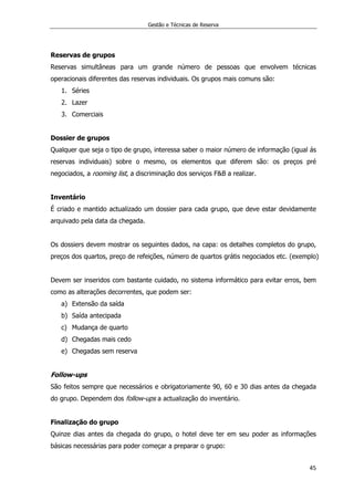 Gestão e Técnicas de Reserva
45
Reservas de grupos
Reservas simultâneas para um grande número de pessoas que envolvem técnicas
operacionais diferentes das reservas individuais. Os grupos mais comuns são:
1. Séries
2. Lazer
3. Comerciais
Dossier de grupos
Qualquer que seja o tipo de grupo, interessa saber o maior número de informação (igual ás
reservas individuais) sobre o mesmo, os elementos que diferem são: os preços pré
negociados, a rooming list, a discriminação dos serviços F&B a realizar.
Inventário
É criado e mantido actualizado um dossier para cada grupo, que deve estar devidamente
arquivado pela data da chegada.
Os dossiers devem mostrar os seguintes dados, na capa: os detalhes completos do grupo,
preços dos quartos, preço de refeições, número de quartos grátis negociados etc. (exemplo)
Devem ser inseridos com bastante cuidado, no sistema informático para evitar erros, bem
como as alterações decorrentes, que podem ser:
a) Extensão da saída
b) Saída antecipada
c) Mudança de quarto
d) Chegadas mais cedo
e) Chegadas sem reserva
Follow-ups
São feitos sempre que necessários e obrigatoriamente 90, 60 e 30 dias antes da chegada
do grupo. Dependem dos follow-ups a actualização do inventário.
Finalização do grupo
Quinze dias antes da chegada do grupo, o hotel deve ter em seu poder as informações
básicas necessárias para poder começar a preparar o grupo:
 