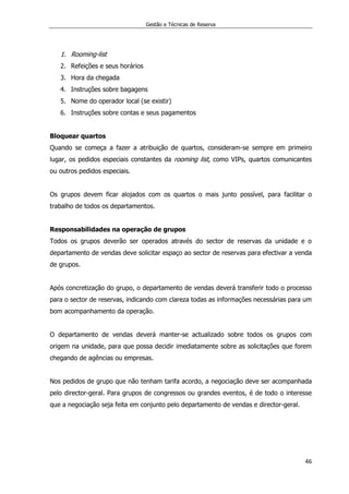 Gestão e Técnicas de Reserva
46
1. Rooming-list
2. Refeições e seus horários
3. Hora da chegada
4. Instruções sobre bagagens
5. Nome do operador local (se existir)
6. Instruções sobre contas e seus pagamentos
Bloquear quartos
Quando se começa a fazer a atribuição de quartos, consideram-se sempre em primeiro
lugar, os pedidos especiais constantes da rooming list, como VIPs, quartos comunicantes
ou outros pedidos especiais.
Os grupos devem ficar alojados com os quartos o mais junto possível, para facilitar o
trabalho de todos os departamentos.
Responsabilidades na operação de grupos
Todos os grupos deverão ser operados através do sector de reservas da unidade e o
departamento de vendas deve solicitar espaço ao sector de reservas para efectivar a venda
de grupos.
Após concretização do grupo, o departamento de vendas deverá transferir todo o processo
para o sector de reservas, indicando com clareza todas as informações necessárias para um
bom acompanhamento da operação.
O departamento de vendas deverá manter-se actualizado sobre todos os grupos com
origem na unidade, para que possa decidir imediatamente sobre as solicitações que forem
chegando de agências ou empresas.
Nos pedidos de grupo que não tenham tarifa acordo, a negociação deve ser acompanhada
pelo director-geral. Para grupos de congressos ou grandes eventos, é de todo o interesse
que a negociação seja feita em conjunto pelo departamento de vendas e director-geral.
 