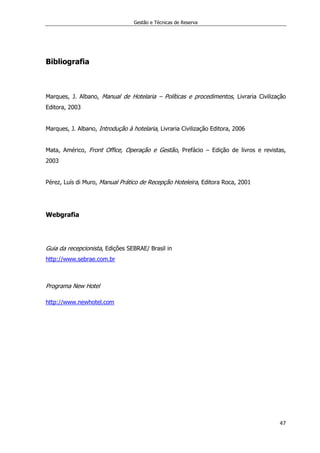 Gestão e Técnicas de Reserva
47
Bibliografia
Marques, J. Albano, Manual de Hotelaria – Políticas e procedimentos, Livraria Civilização
Editora, 2003
Marques, J. Albano, Introdução à hotelaria, Livraria Civilização Editora, 2006
Mata, Américo, Front Office, Operação e Gestão, Prefácio – Edição de livros e revistas,
2003
Pérez, Luís di Muro, Manual Prático de Recepção Hoteleira, Editora Roca, 2001
Webgrafia
Guia da recepcionista, Edições SEBRAE/ Brasil in
http://www.sebrae.com.br
Programa New Hotel
http://www.newhotel.com
 