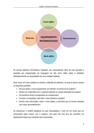 Gestão e Técnicas de Reserva
4
Os actuais sistemas informáticos, baseados nos computadores ditos de nova geração e
apoiados por programação em linguagem de alto nível, estão aptos a satisfazer
satisfatoriamente as necessidades de uma unidade hoteleira.
Deve haver um certo cuidado na escolha e selecção do software, no qual se devem colocar
as seguintes questões:
 Até que ponto o novo equipamento vai interferir na estrutura do negócio?
 Poderá ser implantado com o pessoal existente ou exigirá alterações de quadro?
 Os benefícios finais correspondem ao investimento?
 Tornará o computador mais fácil e mais dinâmica a gestão?
 Haverá mais informação, maior e mais rápida, e permitirá que se tomem decisões
com maior aproveitamento?
Ao seleccionar o modelo adaptável às suas necessidades, é bom ter em conta que um
computador pode crescer com o negócio, mas para isso tem que ser escolhido um
equipamento-base que comporte esse crescimento.
EQUIPAMENTO
INFORMATIZADO
Front-office
Facturamento
Back-office
Reservas
 