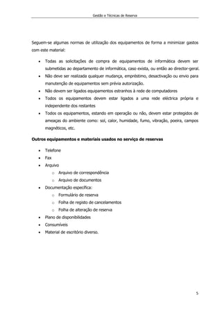 Gestão e Técnicas de Reserva
5
Seguem-se algumas normas de utilização dos equipamentos de forma a minimizar gastos
com este material:
 Todas as solicitações de compra de equipamentos de informática devem ser
submetidas ao departamento de informática, caso exista, ou então ao director-geral.
 Não deve ser realizada qualquer mudança, empréstimo, desactivação ou envio para
manutenção de equipamentos sem prévia autorização.
 Não devem ser ligados equipamentos estranhos à rede de computadores
 Todos os equipamentos devem estar ligados a uma rede eléctrica própria e
independente dos restantes
 Todos os equipamentos, estando em operação ou não, devem estar protegidos de
ameaças do ambiente como: sol, calor, humidade, fumo, vibração, poeira, campos
magnéticos, etc.
Outros equipamentos e materiais usados no serviço de reservas
 Telefone
 Fax
 Arquivo
o Arquivo de correspondência
o Arquivo de documentos
 Documentação específica:
o Formulário de reserva
o Folha de registo de cancelamentos
o Folha de alteração de reserva
 Plano de disponibilidades
 Consumíveis
 Material de escritório diverso.
 