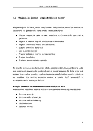 Gestão e Técnicas de Reserva
6
1.3− Ocupação de pessoal – disponibilidades a manter
Em grande parte dos casos, será o recepcionista a recepcionar os pedidos de reservas e a
assegurar a sua gestão diária. Neste âmbito, serão suas funções:
 Efectuar reservas de todos os tipos: provisórios, confirmadas (não garantidas) e
garantidas;
 Registar as reservas no plano ou quadro de disponibilidade;
 Registar a reserva do livro ou folha de reserva;
 Elaborar formulários de reserva;
 Usar o rack de reservas;
 Preparar as listas de reservas correspondentes;
 Arquivar formulários;
 Analisar e atender pedidos especiais.
No entanto, as reservas são transversais a todos os sectores do hotel, devendo ser a acção
dos responsáveis devidamente coordenada com o pessoal daqueles. Só desta forma será
possível tirar o melhor proveito e rendimento das reservas efectuadas, o que irá reflectir-se
na qualidade dos serviços prestados durante a estadia do(s) hóspedes(s) e,
consequentemente, na imagem do hotel.
Relação do serviço de reservas com outros serviços do hotel
Neste domínio o sector de reservas articula-se principalmente com os seguintes sectores:
 Sector de recepção
 Sector de gerência/ direcção
 Sector de vendas/ marketing
 Sector financeiro
 Sector de andares
 