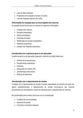 Gestão e Técnicas de Reserva
8
 Lista de datas fechadas;
 Prognóstico de ocupação (mensais e anuais);
 Lista de hóspedes distintos (Ou VIPs).
Informações da recepção para os encarregados das reservas
A recepção deverá enviar para as reservas as seguintes informações:
 Entradas sem reserva;
 Entradas antecipadas;
 Saídas antecipadas;
 Extensões de saída;
 Modificação nos grupos hospedados;
 Relatórios específicos;
 Listagem de hóspedes desonestos.
Coordenação com a gerência geral ou de operações
A gerência geral ou de operações (segundo o tamanho do hotel) determina:
 Políticas de funcionamento;
 Procedimentos específicos;
 Cortesias;
 Designação de clientes VIP;
 Overbookings intencionais;
 Políticas de descontos.
Coordenação com o departamento de vendas:
A relação com o departamento de vendas é variada, dependendo do tamanho do hotel. Em
alguns estabelecimentos o departamento de vendas encarrega-se das reservas
provenientes de intermediários e deixa as individuais para o departamento de reservas.
Na coordenação entre ambos, deve levar-se em consideração:
 A política de comercialização;
 Reservas de grupos;
 Convénios e contratos especiais;
 