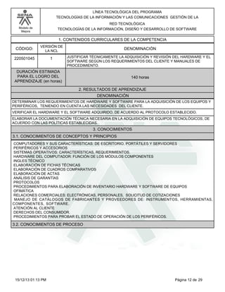 LÍNEA TECNOLÓGICA DEL PROGRAMA
TECNOLOGÍAS DE LA INFORMACIÓN Y LAS COMUNICACIONES GESTIÓN DE LA
RED TECNOLÓGICA
TECNOLOGÍAS DE LA INFORMACIÓN, DISEÑO Y DESARROLLO DE SOFTWARE

Modelo de
Mejora

1. CONTENIDOS CURRICULARES DE LA COMPETENCIA
CÓDIGO:

VERSIÓN DE
LA NCL

220501045

1

DENOMINACIÓN
JUSTIFICAR TÉCNICAMENTE LA ADQUISICIÓN Y REVISIÓN DEL HARDWARE Y EL
SOFTWARE SEGÚN LOS REQUERIMIENTOS DEL CLIENTE Y MANUALES DE
PROCEDIMIENTO.

DURACIÓN ESTIMADA
PARA EL LOGRO DEL
APRENDIZAJE (en horas)

140 horas
2. RESULTADOS DE APRENDIZAJE
DENOMINACIÓN

DETERMINAR LOS REQUERIMIENTOS DE HARDWARE Y SOFTWARE PARA LA ADQUISICIÓN DE LOS EQUIPOS Y
PERIFÉRICOS, TENIENDO EN CUENTA LAS NECESIDADES DEL CLIENTE.
VERIFICAR EL HARDWARE Y EL SOFTWARE ADQUIRIDO, DE ACUERDO AL PROTOCOLO ESTABLECIDO.
ELABORAR LA DOCUMENTACIÓN TÉCNICA NECESARIA EN LA ADQUISICIÓN DE EQUIPOS TECNOLÓGICOS, DE
ACUERDO CON LAS POLÍTICAS ESTABLECIDAS.

3. CONOCIMIENTOS
3.1. CONOCIMIENTOS DE CONCEPTOS Y PRINCIPIOS
COMPUTADORES Y SUS CARACTERÍSTICAS: DE ESCRITORIO, PORTÁTILES Y SERVIDORES
PERIFÉRICOS Y ACCESORIOS
SISTEMAS OPERATIVOS: CARACTERÍSTICAS, REQUERIMIENTOS.
HARDWARE DEL COMPUTADOR: FUNCIÓN DE LOS MÓDULOS COMPONENTES
INGLES TÉCNICO
ELABORACIÓN DE FICHAS TÉCNICAS
ELABORACIÓN DE CUADROS COMPARATIVOS
ELABORACIÓN DE ACTAS
ANÁLISIS DE GARANTÍAS
PROTOCOLOS
PROCEDIMIENTOS PARA ELABORACIÓN DE INVENTARIO HARDWARE Y SOFTWARE DE EQUIPOS
OFIMÁTICA
RELACIONES COMERCIALES: ELECTRÓNICAS, PERSONALES, SOLICITUD DE COTIZACIONES
MANEJO DE CATÁLOGOS DE FABRICANTES Y PROVEEDORES DE: INSTRUMENTOS, HERRAMIENTAS,
COMPONENTES, SOFTWARE.
ATENCIÓN AL CLIENTE
DERECHOS DEL CONSUMIDOR.
PROCEDIMIENTOS PARA PROBAR EL ESTADO DE OPERACIÓN DE LOS PERIFÉRICOS.

3.2. CONOCIMIENTOS DE PROCESO

15/12/13 01:13 PM

Página 12 de 29

 