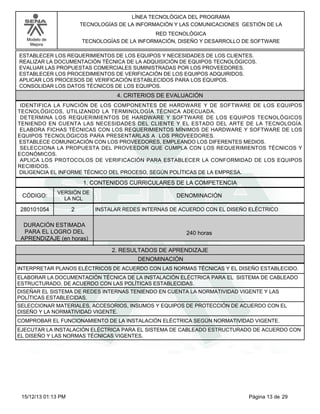 LÍNEA TECNOLÓGICA DEL PROGRAMA
TECNOLOGÍAS DE LA INFORMACIÓN Y LAS COMUNICACIONES GESTIÓN DE LA
RED TECNOLÓGICA
TECNOLOGÍAS DE LA INFORMACIÓN, DISEÑO Y DESARROLLO DE SOFTWARE

Modelo de
Mejora

ESTABLECER LOS REQUERIMIENTOS DE LOS EQUIPOS Y NECESIDADES DE LOS CLIENTES.
REALIZAR LA DOCUMENTACIÓN TÉCNICA DE LA ADQUISICIÓN DE EQUIPOS TECNOLÓGICOS.
EVALUAR LAS PROPUESTAS COMERCIALES SUMINISTRADAS POR LOS PROVEEDORES.
ESTABLECER LOS PROCEDIMIENTOS DE VERIFICACIÓN DE LOS EQUIPOS ADQUIRIDOS.
APLICAR LOS PROCESOS DE VERIFICACIÓN ESTABLECIDOS PARA LOS EQUIPOS.
CONSOLIDAR LOS DATOS TÉCNICOS DE LOS EQUIPOS.

4. CRITERIOS DE EVALUACIÓN
IDENTIFICA LA FUNCIÓN DE LOS COMPONENTES DE HARDWARE Y DE SOFTWARE DE LOS EQUIPOS
TECNOLÓGICOS, UTILIZANDO LA TERMINOLOGÍA TÉCNICA ADECUADA.
DETERMINA LOS REQUERIMIENTOS DE HARDWARE Y SOFTWARE DE LOS EQUIPOS TECNOLÓGICOS
TENIENDO EN CUENTA LAS NECESIDADES DEL CLIENTE Y EL ESTADO DEL ARTE DE LA TECNOLOGÍA.
ELABORA FICHAS TÉCNICAS CON LOS REQUERIMIENTOS MÍNIMOS DE HARDWARE Y SOFTWARE DE LOS
EQUIPOS TECNOLÓGICOS PARA PRESENTARLAS A LOS PROVEEDORES.
ESTABLECE COMUNICACIÓN CON LOS PROVEEDORES, EMPLEANDO LOS DIFERENTES MEDIOS.
SELECCIONA LA PROPUESTA DEL PROVEEDOR QUE CUMPLA CON LOS REQUERIMIENTOS TÉCNICOS Y
ECONÓMICOS.
APLICA LOS PROTOCOLOS DE VERIFICACIÓN PARA ESTABLECER LA CONFORMIDAD DE LOS EQUIPOS
RECIBIDOS.
DILIGENCIA EL INFORME TÉCNICO DEL PROCESO, SEGÚN POLÍTICAS DE LA EMPRESA.

1. CONTENIDOS CURRICULARES DE LA COMPETENCIA
CÓDIGO:

VERSIÓN DE
LA NCL

280101054

2

DENOMINACIÓN
INSTALAR REDES INTERNAS DE ACUERDO CON EL DISEÑO ELÉCTRICO

DURACIÓN ESTIMADA
PARA EL LOGRO DEL
APRENDIZAJE (en horas)

240 horas
2. RESULTADOS DE APRENDIZAJE
DENOMINACIÓN

INTERPRETAR PLANOS ELÉCTRICOS DE ACUERDO CON LAS NORMAS TÉCNICAS Y EL DISEÑO ESTABLECIDO.
ELABORAR LA DOCUMENTACIÓN TÉCNICA DE LA INSTALACIÓN ELÉCTRICA PARA EL SISTEMA DE CABLEADO
ESTRUCTURADO, DE ACUERDO CON LAS POLÍTICAS ESTABLECIDAS.
DISEÑAR EL SISTEMA DE REDES INTERNAS TENIENDO EN CUENTA LA NORMATIVIDAD VIGENTE Y LAS
POLÍTICAS ESTABLECIDAS.
SELECCIONAR MATERIALES, ACCESORIOS, INSUMOS Y EQUIPOS DE PROTECCIÓN DE ACUERDO CON EL
DISEÑO Y LA NORMATIVIDAD VIGENTE.
COMPROBAR EL FUNCIONAMIENTO DE LA INSTALACIÓN ELÉCTRICA SEGÚN NORMATIVIDAD VIGENTE.
EJECUTAR LA INSTALACIÓN ELÉCTRICA PARA EL SISTEMA DE CABLEADO ESTRUCTURADO DE ACUERDO CON
EL DISEÑO Y LAS NORMAS TÉCNICAS VIGENTES.

15/12/13 01:13 PM

Página 13 de 29

 