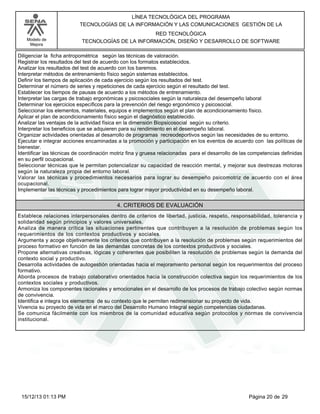 LÍNEA TECNOLÓGICA DEL PROGRAMA
TECNOLOGÍAS DE LA INFORMACIÓN Y LAS COMUNICACIONES GESTIÓN DE LA
Modelo de
Mejora

RED TECNOLÓGICA
TECNOLOGÍAS DE LA INFORMACIÓN, DISEÑO Y DESARROLLO DE SOFTWARE

Diligenciar la ficha antropométrica según las técnicas de valoración.
Registrar los resultados del test de acuerdo con los formatos establecidos.
Analizar los resultados del test de acuerdo con los baremos.
Interpretar métodos de entrenamiento físico según sistemas establecidos.
Definir los tiempos de aplicación de cada ejercicio según los resultados del test.
Determinar el número de series y repeticiones de cada ejercicio según el resultado del test.
Establecer los tiempos de pausas de acuerdo a los métodos de entrenamiento.
Interpretar las cargas de trabajo ergonómicas y psicosociales según la naturaleza del desempeño laboral
Determinar los ejercicios específicos para la prevención del riesgo ergonómico y psicosocial.
Seleccionar los elementos, materiales, equipos e implementos según el plan de acondicionamiento físico.
Aplicar el plan de acondicionamiento físico según el diagnóstico establecido.
Analizar las ventajas de la actividad física en la dimensión Biopsicosocial según su criterio.
Interpretar los beneficios que se adquieren para su rendimiento en el desempeño laboral.
Organizar actividades orientadas al desarrollo de programas recreodeportivos según las necesidades de su entorno.
Ejecutar e integrar acciones encaminadas a la promoción y participación en los eventos de acuerdo con las políticas de
bienestar.
Identificar las técnicas de coordinación motriz fina y gruesa relacionadas para el desarrollo de las competencias definidas
en su perfil ocupacional.
Seleccionar técnicas que le permitan potencializar su capacidad de reacción mental, y mejorar sus destrezas motoras
según la naturaleza propia del entorno laboral.
Valorar las técnicas y procedimientos necesarios para lograr su desempeño psicomotriz de acuerdo con el área
ocupacional.
Implementar las técnicas y procedimientos para lograr mayor productividad en su desempeño laboral.

4. CRITERIOS DE EVALUACIÓN
Establece relaciones interpersonales dentro de criterios de libertad, justicia, respeto, responsabilidad, tolerancia y
solidaridad según principios y valores universales.
Analiza de manera crítica las situaciones pertinentes que contribuyen a la resolución de problemas según los
requerimientos de los contextos productivos y sociales.
Argumenta y acoge objetivamente los criterios que contribuyen a la resolución de problemas según requerimientos del
proceso formativo en función de las demandas concretas de los contextos productivos y sociales.
Propone alternativas creativas, lógicas y coherentes que posibiliten la resolución de problemas según la demanda del
contexto social y productivo.
Desarrolla actividades de autogestión orientadas hacia el mejoramiento personal según los requerimientos del proceso
formativo.
Aborda procesos de trabajo colaborativo orientados hacia la construcción colectiva según los requerimientos de los
contextos sociales y productivos.
Armoniza los componentes racionales y emocionales en el desarrollo de los procesos de trabajo colectivo según normas
de convivencia.
Identifica e integra los elementos de su contexto que le permiten redimensionar su proyecto de vida.
Vivencia su proyecto de vida en el marco del Desarrollo Humano Integral según competencias ciudadanas.
Se comunica fácilmente con los miembros de la comunidad educativa según protocolos y normas de convivencia
institucional.

15/12/13 01:13 PM

Página 20 de 29

 