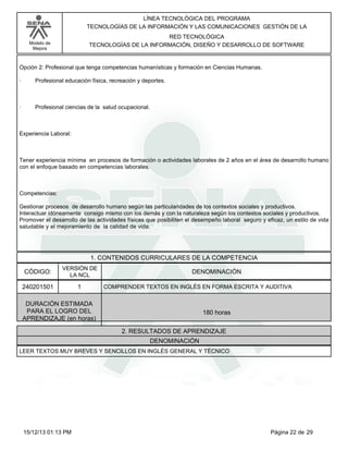 LÍNEA TECNOLÓGICA DEL PROGRAMA
TECNOLOGÍAS DE LA INFORMACIÓN Y LAS COMUNICACIONES GESTIÓN DE LA
RED TECNOLÓGICA
TECNOLOGÍAS DE LA INFORMACIÓN, DISEÑO Y DESARROLLO DE SOFTWARE

Modelo de
Mejora

Opción 2: Profesional que tenga competencias humanísticas y formación en Ciencias Humanas.
·

Profesional educación física, recreación y deportes.

·

Profesional ciencias de la salud ocupacional.

Experiencia Laboral:

Tener experiencia mínima en procesos de formación o actividades laborales de 2 años en el área de desarrollo humano
con el enfoque basado en competencias laborales.

Competencias:
Gestionar procesos de desarrollo humano según las particularidades de los contextos sociales y productivos.
Interactuar idóneamente consigo mismo con los demás y con la naturaleza según los contextos sociales y productivos.
Promover el desarrollo de las actividades físicas que posibiliten el desempeño laboral seguro y eficaz, un estilo de vida
saludable y el mejoramiento de la calidad de vida.

1. CONTENIDOS CURRICULARES DE LA COMPETENCIA
CÓDIGO:

VERSIÓN DE
LA NCL

240201501

1

DENOMINACIÓN
COMPRENDER TEXTOS EN INGLÉS EN FORMA ESCRITA Y AUDITIVA

DURACIÓN ESTIMADA
PARA EL LOGRO DEL
APRENDIZAJE (en horas)

180 horas
2. RESULTADOS DE APRENDIZAJE
DENOMINACIÓN

LEER TEXTOS MUY BREVES Y SENCILLOS EN INGLÉS GENERAL Y TÉCNICO

15/12/13 01:13 PM

Página 22 de 29

 