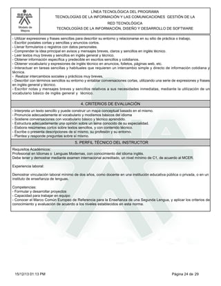 LÍNEA TECNOLÓGICA DEL PROGRAMA
TECNOLOGÍAS DE LA INFORMACIÓN Y LAS COMUNICACIONES GESTIÓN DE LA
Modelo de
Mejora

RED TECNOLÓGICA
TECNOLOGÍAS DE LA INFORMACIÓN, DISEÑO Y DESARROLLO DE SOFTWARE

-Utilizar expresiones y frases sencillas para describir su entorno y relacionarse en su sitio de práctica o trabajo.
-Escribir postales cortas y sencillas y anuncios cortos.
-Llenar formularios o registros con datos personales.
-Comprender la idea principal en avisos y mensajes breves, claros y sencillos en inglés técnico.
-Leer textos muy breves y sencillos en inglés general y técnico.
-Obtener información específica y predecible en escritos sencillos y cotidianos.
-Obtener vocabulario y expresiones de inglés técnico en anuncios, folletos, páginas web, etc.
-Interactuar en tareas sencillas y habituales que requieren un intercambio simple y directo de información cotidiana y
técnica.
- Realizar intercambios sociales y prácticos muy breves,
-Describir con términos sencillos su entorno y entablar conversaciones cortas, utilizando una serie de expresiones y frases
en inglés general y técnico.
-Escribir notas y mensajes breves y sencillos relativos a sus necesidades inmediatas, mediante la utilización de un
vocabulario básico de inglés general y técnico.

4. CRITERIOS DE EVALUACIÓN
-Interpreta un texto sencillo y puede construir un mapa conceptual basado en el mismo.
-Pronuncia adecuadamente el vocabulario y modismos básicos del idioma
-Sostiene conversaciones con vocabulario básico y técnico aprendido.
-Estructura adecuadamente una opinión sobre un tema conocido de su especialidad.
-Elabora resúmenes cortos sobre textos sencillos, y con contenido técnico.
-Escribe o presenta descripciones de sí mismo, su profesión y su entorno.
-Plantea y responde preguntas sobre sí mismo.

5. PERFIL TÉCNICO DEL INSTRUCTOR
Requisitos Académicos:
Profesional en Idiomas o Lenguas Modernas, con conocimiento del idioma inglés.
Debe tener y demostrar mediante examen internacional acreditado, un nivel mínimo de C1, de acuerdo al MCER.
Experiencia laboral:
Demostrar vinculación laboral mínimo de dos años, como docente en una institución educativa pública o privada, o en un
instituto de enseñanza de lenguas.
Competencias:
-Formular y desarrollar proyectos
-Capacidad para trabajar en equipo
-Conocer el Marco Común Europeo de Referencia para la Enseñanza de una Segunda Lengua, y aplicar los criterios de
conocimiento y evaluación de acuerdo a los niveles establecidos en esta norma.

15/12/13 01:13 PM

Página 24 de 29

 