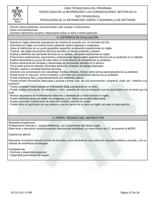 LÍNEA TECNOLÓGICA DEL PROGRAMA
TECNOLOGÍAS DE LA INFORMACIÓN Y LAS COMUNICACIONES GESTIÓN DE LA
Modelo de
Mejora

RED TECNOLÓGICA
TECNOLOGÍAS DE LA INFORMACIÓN, DISEÑO Y DESARROLLO DE SOFTWARE

-Discutir sobre problemas, inconvenientes y dar consejo o instrucciones.
-Hacer recomendaciones.
-Expresar claramente acuerdo o desacuerdo sobre un tema o hecho particular.

4. CRITERIOS DE EVALUACIÓN
-Saluda en inglés utilizando expresiones de cortesía de acuerdo con el momento del día
-Dramatiza en inglés una historia breve utilizando verbos regulares e irregulares
-Ubica al interlocutor en un punto geográfico específico empleando preposiciones en inglés.
-Traduce del inglés documentos técnicos sencillos en tiempo presente y pasado
-Explica y defiende sus opiniones técnicas en un debate, utilizando expresiones en inglés.
-Proporciona explicaciones, argumentos y explicaciones lógicas sobre aspectos técnicos de su profesión en un debate.
-Explica claramente su punto de vista sobre un tema técnico de actualidad en su profesión.
-Explica claramente las ventajas y desventajas de una posible decisión en lo técnico.
-Toma parte activa en debates informales dentro de contextos de trabajo habituales.
-Plantea, explica y contesta hipótesis técnicas.
-Sostiene una conversación con naturalidad, fluidez y eficacia, incluso sobre temas especializados de su profesión.
-Puede iniciar un discurso, tomar la palabra, y terminar una conversación técnica de su profesión.
-Puede interactuar fácil y espontáneamente con hablantes nativos.
-Puede extraer información adecuada y precisa y tomar nota de una conversación, programa, clase, etc.; referido a su
profesión.
-Puede completar frases basado en información leída previamente en un texto.
-Puede realizar actividades de verdadero o falso, basados en una conversación que ha escuchado o en un texto que ha
leído.
-Realiza resúmenes de la información relevante y detallada de un texto técnico en inglés.
-Puede relacionar textos en inglés con imágenes o con títulos que le sean adecuados.
-Puede responder cuestionarios de selección múltiple, escritos en inglés.
-Puede inferir el significado de una palabra u oración dentro de un texto en inglés, así este no esté explicito.

5. PERFIL TÉCNICO DEL INSTRUCTOR
Requisitos Académicos:
Profesional en Idiomas o Lenguas Modernas, con conocimiento del idioma inglés.
Debe tener y demostrar mediante examen internacional acreditado, un nivel mínimo de C1, de acuerdo al MCER.
Experiencia laboral:
Demostrar vinculación laboral mínimo de dos años, como docente en una institución educativa pública o privada, o en un
instituto de enseñanza de lenguas.
Competencias:
-Formular y desarrollar proyectos
-Capacidad para trabajar en equipo

15/12/13 01:13 PM

Página 27 de 29

 