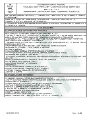 LÍNEA TECNOLÓGICA DEL PROGRAMA
TECNOLOGÍAS DE LA INFORMACIÓN Y LAS COMUNICACIONES GESTIÓN DE LA
Modelo de
Mejora

RED TECNOLÓGICA
TECNOLOGÍAS DE LA INFORMACIÓN, DISEÑO Y DESARROLLO DE SOFTWARE

REALIZAR MANTENIMIENTO PREVENTIVO A LOS EQUIPOS DE CÓMPUTO SEGÚN PROCEDIMIENTOS Y MANUAL
DEL FABRICANTE
VERIFICAR EL ESTADO DE OPERACIÓN DE LOS EQUIPOS DE CÓMPUTO, ACTIVOS, ELÉCTRICOS Y
PERIFÉRICOS, SEGÚN EL MANUAL DE PROCEDIMIENTOS.
PLANEAR ACTIVIDADES DE MANTENIMIENTO PREVENTIVO DE ACUERDO A LOS MANUALES DEL FABRICANTE Y
POLÍTICAS DE LA EMPRESA.

3. CONOCIMIENTOS
3.1. CONOCIMIENTOS DE CONCEPTOS Y PRINCIPIOS
MANTENIMIENTO: DEFINICIONES, CLASIFICACIÓN, TÉCNICAS Y PLANES.
CONCEPTOS Y PRINCIPIOS DE PLANIFICACIÓN: ANÁLISIS DE COSTOS, ELABORACIÓN DE PRESUPUESTO,
MANEJO DE BASES DE DATOS, MANEJO DE PROVEEDORES, MANUALES DE PRODUCTOS.
ARQUITECTURA DEL HARDWARE DE LOS EQUIPOS DE CÓMPUTO, ACTIVOS, ELÉCTRICOS Y PERIFÉRICOS.
PROCEDIMIENTOS DE ENSAMBLE Y DESENSAMBLE.
FUNDAMENTOS DE ELECTRICIDAD. CORRIENTE ELÉCTRICA. ALIMENTACIÓN AC Y DC. POLO A TIERRA.
ELECTRICIDAD ESTÁTICA
INTERPRETACIÓN DE PLANOS DE INSTALACIÓN Y MANUALES DE PROCEDIMIENTO.
HERRAMIENTAS DE TRABAJO: TIPOS, CLASIFICACIÓN, USOS.
INFORMÁTICA BÁSICA.
FUNDAMENTOS DE SISTEMAS OPERATIVOS. MANEJO. UTILIDADES.
SOFTWARE UTILITARIO (ANTIVIRUS, BACKUPS, DEFRAGS, COMPRESORES, OTROS).
INTERPRETACIÓN DE MANUALES TÉCNICOS.
SEGURIDAD INDUSTRIAL: NORMAS DE SEGURIDAD PARA EQUIPOS, NORMAS DE SEGURIDAD PARA
USUARIOS.
PRODUCTOS QUÍMICOS CARACTERÍSTICAS, USOS Y APLICACIONES.
UTILIZACIÓN DE LOS EQUIPOS DE LIMPIEZA.
LUBRICACIÓN: TÉCNICAS Y APLICACIONES.
IT ESSENTIALS I.
PARÁMETROS ESTÁNDAR DE OPERACIÓN DE SOFTWARE.
PARÁMETROS ESTÁNDAR DE OPERACIÓN DE LOS EQUIPOS.
INFORMES TÉCNICOS: REDACCIÓN, CARACTERÍSTICAS.
ATENCIÓN AL CLIENTE

3.2. CONOCIMIENTOS DE PROCESO
ESTABLECER ACCIONES PARA EL MANTENIMIENTO PREVENTIVO.
ASIGNAR RECURSOS, TIEMPOS Y RESPONSABILIDADES EN EL PLAN DE MANTENIMIENTO PREVENTIVO.
SELECCIONAR LAS HERRAMIENTAS.
IDENTIFICAR LOS MÓDULOS COMPONENTES DE LOS EQUIPOS A ENSAMBLAR.
VERIFICAR EL ESTADO DE LAS INSTALACIONES ELÉCTRICAS.
VERIFICAR EL ESTADO DE OPERACIÓN INICIAL DE LOS EQUIPOS.
EJECUTAR PROCEDIMIENTOS DE DESENSAMBLE DE EQUIPOS.
APLICAR NORMAS DE SEGURIDAD INDUSTRIAL.
INTEGRAR EQUIPOS DE CÓMPUTO.
SELECCIONAR PRODUCTOS QUÍMICOS Y EQUIPOS DE LIMPIEZA.
LIMPIAR LOS EQUIPOS DE CÓMPUTO, ACTIVOS, ELÉCTRICOS Y PERIFÉRICOS.

15/12/13 01:13 PM

Página 4 de 29

 