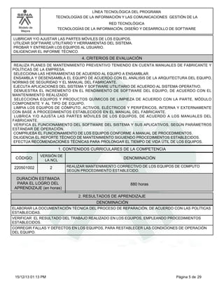 LÍNEA TECNOLÓGICA DEL PROGRAMA
TECNOLOGÍAS DE LA INFORMACIÓN Y LAS COMUNICACIONES GESTIÓN DE LA
RED TECNOLÓGICA
TECNOLOGÍAS DE LA INFORMACIÓN, DISEÑO Y DESARROLLO DE SOFTWARE

Modelo de
Mejora

LUBRICAR Y/O AJUSTAR LAS PARTES MÓVILES DE LOS EQUIPOS.
UTILIZAR SOFTWARE UTILITARIO Y HERRAMIENTAS DEL SISTEMA.
PROBAR Y ENTREGAR LOS EQUIPOS AL USUARIO.
DILIGENCIAR EL INFORME TÉCNICO.

4. CRITERIOS DE EVALUACIÓN
REALIZA PLANES DE MANTENIMIENTO PREVENTIVO TENIENDO EN CUENTA MANUALES DE FABRICANTE Y
POLÍTICAS DE LA EMPRESA.
SELECCIONA LAS HERRAMIENTAS DE ACUERDO AL EQUIPO A ENSAMBLAR.
ENSAMBLA Y DESENSAMBLA EL EQUIPO DE ACUERDO CON EL ANÁLISIS DE LA ARQUITECTURA DEL EQUIPO,
NORMAS DE SEGURIDAD Y EL MANUAL DEL FABRICANTE.
EJECUTA APLICACIONES DEL SISTEMA Y SOFTWARE UTILITARIO DE ACUERDO AL SISTEMA OPERATIVO.
DEMUESTRA EL INCREMENTO EN EL RENDIMIENTO DE SOFTWARE DEL EQUIPO, DE ACUERDO CON EL
MANTENIMIENTO REALIZADO
SELECCIONA EQUIPOS Y PRODUCTOS QUÍMICOS DE LIMPIEZA DE ACUERDO CON LA PARTE, MÓDULO
COMPONENTE Y AL TIPO DE EQUIPO.
LIMPIA LOS EQUIPOS DE CÓMPUTO, ACTIVOS, ELÉCTRICOS Y PERIFÉRICOS, INTERNA Y EXTERNAMENTE
CON BASE A PROCEDIMIENTOS ESTABLECIDOS EN EL MANUAL DEL FABRICANTE.
LUBRICA Y/O AJUSTA LAS PARTES MÓVILES DE LOS EQUIPOS, DE ACUERDO A LOS MANUALES DEL
FABRICANTE.
VERIFICA EL FUNCIONAMIENTO DEL SOFTWARE DEL SISTEMA Y SUS APLICATIVOS, SEGÚN PARÁMETROS
ESTÁNDAR DE OPERACIÓN.
COMPRUEBA EL FUNCIONAMIENTO DE LOS EQUIPOS CONFORME A MANUAL DE PROCEDIMIENTOS.
DILIGENCIA EL REPORTE TÉCNICO DE MANTENIMIENTO SIGUIENDO PROCEDIMIENTOS ESTABLECIDOS.
EFECTÚA RECOMENDACIONES TÉCNICAS PARA PROLONGAR EL TIEMPO DE VIDA ÚTIL DE LOS EQUIPOS.

1. CONTENIDOS CURRICULARES DE LA COMPETENCIA
CÓDIGO:

VERSIÓN DE
LA NCL

220501002

2

DENOMINACIÓN
REALIZAR MANTENIMIENTO CORRECTIVO DE LOS EQUIPOS DE COMPUTO
SEGÚN PROCEDIMIENTO ESTABLECIDO.

DURACIÓN ESTIMADA
PARA EL LOGRO DEL
APRENDIZAJE (en horas)

880 horas
2. RESULTADOS DE APRENDIZAJE
DENOMINACIÓN

ELABORAR LA DOCUMENTACIÓN TÉCNICA DEL PROCESO DE REPARACIÓN, DE ACUERDO CON LAS POLÍTICAS
ESTABLECIDAS.
VERIFICAR EL RESULTADO DEL TRABAJO REALIZADO EN LOS EQUIPOS, EMPLEANDO PROCEDIMIENTOS
ESTABLECIDOS.
CORREGIR FALLAS Y DEFECTOS EN LOS EQUIPOS, PARA RESTABLECER LAS CONDICIONES DE OPERACIÓN
DEL EQUIPO.

15/12/13 01:13 PM

Página 5 de 29

 