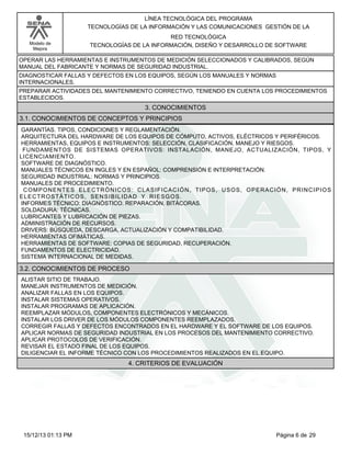 LÍNEA TECNOLÓGICA DEL PROGRAMA
TECNOLOGÍAS DE LA INFORMACIÓN Y LAS COMUNICACIONES GESTIÓN DE LA
Modelo de
Mejora

RED TECNOLÓGICA
TECNOLOGÍAS DE LA INFORMACIÓN, DISEÑO Y DESARROLLO DE SOFTWARE

OPERAR LAS HERRAMIENTAS E INSTRUMENTOS DE MEDICIÓN SELECCIONADOS Y CALIBRADOS, SEGÚN
MANUAL DEL FABRICANTE Y NORMAS DE SEGURIDAD INDUSTRIAL.
DIAGNOSTICAR FALLAS Y DEFECTOS EN LOS EQUIPOS, SEGÚN LOS MANUALES Y NORMAS
INTERNACIONALES.
PREPARAR ACTIVIDADES DEL MANTENIMIENTO CORRECTIVO, TENIENDO EN CUENTA LOS PROCEDIMIENTOS
ESTABLECIDOS.

3. CONOCIMIENTOS
3.1. CONOCIMIENTOS DE CONCEPTOS Y PRINCIPIOS
GARANTÍAS. TIPOS, CONDICIONES Y REGLAMENTACIÓN.
ARQUITECTURA DEL HARDWARE DE LOS EQUIPOS DE CÓMPUTO, ACTIVOS, ELÉCTRICOS Y PERIFÉRICOS.
HERRAMIENTAS, EQUIPOS E INSTRUMENTOS: SELECCIÓN, CLASIFICACIÓN, MANEJO Y RIESGOS.
FUNDAMENTOS DE SISTEMAS OPERATIVOS: INSTALACIÓN, MANEJO, ACTUALIZACIÓN, TIPOS, Y
LICENCIAMIENTO.
SOFTWARE DE DIAGNÓSTICO.
MANUALES TÉCNICOS EN INGLES Y EN ESPAÑOL: COMPRENSIÓN E INTERPRETACIÓN.
SEGURIDAD INDUSTRIAL: NORMAS Y PRINCIPIOS.
MANUALES DE PROCEDIMIENTO.
COMPONENTES ELECTRÓNICOS: CLASIFICACIÓN, TIPOS, USOS, OPERACIÓN, PRINCIPIOS
ELECTROSTÁTICOS, SENSIBILIDAD Y RIESGOS.
INFORMES TÉCNICO: DIAGNÓSTICO. REPARACIÓN. BITÁCORAS.
SOLDADURA: TÉCNICAS.
LUBRICANTES Y LUBRICACIÓN DE PIEZAS.
ADMINISTRACIÓN DE RECURSOS.
DRIVERS: BÚSQUEDA, DESCARGA, ACTUALIZACIÓN Y COMPATIBILIDAD.
HERRAMIENTAS OFIMÁTICAS.
HERRAMIENTAS DE SOFTWARE: COPIAS DE SEGURIDAD, RECUPERACIÓN.
FUNDAMENTOS DE ELECTRICIDAD.
SISTEMA INTERNACIONAL DE MEDIDAS.

3.2. CONOCIMIENTOS DE PROCESO
ALISTAR SITIO DE TRABAJO.
MANEJAR INSTRUMENTOS DE MEDICIÓN.
ANALIZAR FALLAS EN LOS EQUIPOS.
INSTALAR SISTEMAS OPERATIVOS.
INSTALAR PROGRAMAS DE APLICACIÓN.
REEMPLAZAR MÓDULOS, COMPONENTES ELECTRÓNICOS Y MECÁNICOS.
INSTALAR LOS DRIVER DE LOS MÓDULOS COMPONENTES REEMPLAZADOS.
CORREGIR FALLAS Y DEFECTOS ENCONTRADOS EN EL HARDWARE Y EL SOFTWARE DE LOS EQUIPOS.
APLICAR NORMAS DE SEGURIDAD INDUSTRIAL EN LOS PROCESOS DEL MANTENIMIENTO CORRECTIVO.
APLICAR PROTOCOLOS DE VERIFICACIÓN.
REVISAR EL ESTADO FINAL DE LOS EQUIPOS.
DILIGENCIAR EL INFORME TÉCNICO CON LOS PROCEDIMIENTOS REALIZADOS EN EL EQUIPO.

4. CRITERIOS DE EVALUACIÓN

15/12/13 01:13 PM

Página 6 de 29

 