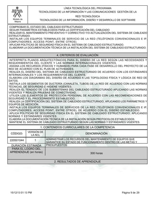 LÍNEA TECNOLÓGICA DEL PROGRAMA
TECNOLOGÍAS DE LA INFORMACIÓN Y LAS COMUNICACIONES GESTIÓN DE LA
RED TECNOLÓGICA
TECNOLOGÍAS DE LA INFORMACIÓN, DISEÑO Y DESARROLLO DE SOFTWARE

Modelo de
Mejora

COMPROBAR EL ESTADO DEL CABLEADO ESTRUCTURADO
SEGUIR PARÁMETROS ESTABLECIDOS PARA LA CERTIFICACIÓN DEL CABLEADO
REALIZAR EL MANTENIMIENTO PREVENTIVO Y CORRECTIVO Y/O ACTUALIZACIÓN DEL SISTEMA DE CABLEADO
ESTRUCTURADO.
INSTALAR LOS EQUIPOS TERMINALES DE SERVICIO DE LA RED (TELÉFONOS CONVENCIONALES E IP,
COMPUTADORES, ACCESS POINT, ENTRE OTROS).
APLICAR POLÍTICAS DE SEGURIDAD FÍSICA EN EL SISTEMA DE CABLEADO ESTRUCTURADO.
ELABORAR LA DOCUMENTACIÓN TÉCNICA DE LA INSTALACIÓN DEL SISTEMA DE CABLEADO ESTRUCTURADO.

4. CRITERIOS DE EVALUACIÓN
INTERPRETA PLANOS ARQUITECTÓNICOS PARA EL DISEÑO DE LA RED SEGÚN LAS NECESIDADES Y
REQUERIMIENTOS DEL CLIENTE Y LAS NORMAS INTERNACIONALES VIGENTES.
ASIGNA LOS RECURSOS (FÍSICOS Y HUMANOS) PARA CADA FASE DE DESARROLLO DEL PROYECTO DE LA
RED DE ACUERDO CON EL PLAN DE ACTIVIDADES.
REALIZA EL DISEÑO DEL SISTEMA DE CABLEADO ESTRUCTURADO DE ACUERDO CON LOS ESTÁNDARES
INTERNACIONALES Y LOS REQUERIMIENTOS DEL CLIENTE.
ELABORA LOS DIAGRAMAS DEL DISEÑO DE ACUERDO A LAS TOPOLOGÍAS FÍSICA Y LÓGICA DE RED DE
DATOS.
INSTALA LOS SEGMENTOS DE DUCTERÍA (CANALETA, TUBOS) DE LA RED DE ACUERDO CON LAS NORMAS
TÉCNICAS, DE SEGURIDAD E HIGIENE VIGENTES.
REALIZA EL TENDIDO DE LOS SUBSISTEMAS DEL CABLEADO ESTRUCTURADO APLICANDO LAS NORMAS
VIGENTES Y REALIZA PRUEBAS DE CONECTIVIDAD.
UTILIZA LOS ELEMENTOS DE PROTECCIÓN PERSONAL DE ACUERDO CON LAS RECOMENDACIONES DE
SEGURIDAD Y EL PROCEDIMIENTO ESTABLECIDO.
REALIZA LA CERTIFICACIÓN DEL SISTEMA DE CABLEADO ESTRUCTURADO, APLICANDO LOS PARÁMETROS Y
EQUIPOS DE MEDICIÓN.
INSTALA LOS EQUIPOS TERMINALES DE SERVICIOS DE LA RED (TELÉFONOS CONVENCIONALES E IP,
COMPUTADORES, ACCESS POINT, ENTRE OTROS), DE ACUERDO CON EL DISEÑO ESTABLECIDO.
APLICA POLÍTICAS DE SEGURIDAD FÍSICA EN EL SISTEMA DE CABLEADO ESTRUCTURADO, APLICANDO
NORMAS Y ESTÁNDARES VIGENTES.
ELABORA LA DOCUMENTACIÓN TÉCNICA DE LA INSTALACIÓN SEGÚN PROTOCOLOS ESTABLECIDOS.
MANTIENE EL SISTEMA DE CABLEADO ESTRUCTURADO SEGÚN LAS NORMAS Y ESTÁNDARES VIGENTES.

1. CONTENIDOS CURRICULARES DE LA COMPETENCIA
CÓDIGO:

VERSIÓN DE
LA NCL

220501044

1

DURACIÓN ESTIMADA
PARA EL LOGRO DEL
APRENDIZAJE (en horas)

DENOMINACIÓN
ADMINISTRAR LOS RECURSOS DEL MANTENIMIENTO DE EQUIPOS QUE
GARANTICE SU ESTADO DE FUNCIONAMIENTO DENTRO DE LAS METAS Y
PRESUPUESTOS.

300 horas
2. RESULTADOS DE APRENDIZAJE

15/12/13 01:13 PM

Página 9 de 29

 