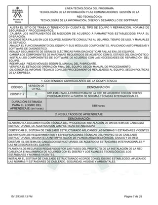 LÍNEA TECNOLÓGICA DEL PROGRAMA
TECNOLOGÍAS DE LA INFORMACIÓN Y LAS COMUNICACIONES GESTIÓN DE LA
RED TECNOLÓGICA
TECNOLOGÍAS DE LA INFORMACIÓN, DISEÑO Y DESARROLLO DE SOFTWARE

Modelo de
Mejora

ALISTA EL SITIO DE TRABAJO TENIENDO EN CUENTA EL TIPO DE EQUIPO Y REPARACIÓN, NORMAS DE
SEGURIDAD Y PROCEDIMIENTOS.
CALIBRA LOS INSTRUMENTOS DE MEDICIÓN DE ACUERDO A PARÁMETROS ESTABLECIDOS PARA SU
OPERACIÓN.
DIAGNOSTICA FALLAS EN LOS EQUIPOS, MEDIANTE CONSULTAS AL USUARIO, TIEMPO DE USO, Y MANUALES
DE SERVICIO.
ANÁLIZA EL FUNCIONAMIENTO DEL EQUIPO Y SUS MÓDULOS COMPONENTES, APLICANDO AUTO PRUEBAS Y
SOFTWARE DE DIAGNÓSTICO.
REALIZA SEGUIMIENTO DE SEÑALES ELÉCTRICAS PARA DIAGNOSTICAR FALLAS EN LOS EQUIPOS.
CAMBIA LOS COMPONENTES DE HARDWARE REQUERIDOS DE ACUERDO CON EL ESTADO DEL DIAGNÓSTICO.
INSTALA LOS COMPONENTES DE SOFTWARE DE ACUERDO CON LAS NECESIDADES DE REPARACIÓN DEL
EQUIPO.
REEMPLAZA PIEZAS MÓVILES SEGÚN EL MANUAL DEL FABRICANTE.
VERIFICA EL ESTADO DE OPERACIÓN FINAL DEL EQUIPO, SEGÚN MANUAL DE PROCEDIMIENTO.
DILIGENCIA EL INFORME TÉCNICO CON LOS PROCEDIMIENTOS REALIZADOS AL EQUIPO, SEGÚN POLÍTICAS
DE LA EMPRESA.

1. CONTENIDOS CURRICULARES DE LA COMPETENCIA
CÓDIGO:

VERSIÓN DE
LA NCL

220501012

2

DENOMINACIÓN
IMPLEMENTAR LA ESTRUCTURA DE LA RED DE ACUERDO CON UN DISEÑO
PREESTABLECIDO A PARTIR DE NORMAS TÉCNICAS INTERNACIONALES.

DURACIÓN ESTIMADA
PARA EL LOGRO DEL
APRENDIZAJE (en horas)

540 horas
2. RESULTADOS DE APRENDIZAJE
DENOMINACIÓN

ELABORAR LA DOCUMENTACIÓN TÉCNICA DEL PROCESO DE INSTALACIÓN DE UN SISTEMA DE CABLEADO
ESTRUCTURADO, DE ACUERDO CON LAS POLÍTICAS ESTABLECIDAS
CERTIFICAR EL SISTEMA DE CABLEADO ESTRUCTURADO APLICANDO LAS NORMAS Y ESTÁNDARES VIGENTES
IDENTIFICAR LOS REQUERIMIENTOS Y ESPECIFICACIONES TÉCNICAS DEL PROYECTO DE CABLEADO
ESTRUCTURADO, MEDIANTE LA INTERPRETACIÓN DE PLANOS ARQUITECTÓNICOS, CIVILES Y DE RED.
DISEÑAR EL SISTEMA DE CABLEADO ESTRUCTURADO, DE ACUERDO A ESTÁNDARES INTERNACIONALES Y
LAS NECESIDADES DEL CLIENTE.
PLANEAR LOS RECURSOS REQUERIDOS POR LAS FASES DEL PROYECTO DE LA INSTALACIÓN DE LA RED
CABLEADA E INALÁMBRICA DE ACUERDO CON EL DISEÑO Y LOS AVANCES TECNOLÓGICOS, LOS
ESTÁNDARES Y NORMAS VIGENTES.
INSTALAR EL SISTEMA DE CABLEADO ESTRUCTURADO ACORDE CON EL DISEÑO ESTABLECIDO, APLICANDO
LAS NORMAS Y ESTÁNDARES DE CABLEADO, SEGURIDAD, HIGIENE Y AMBIENTALES.

15/12/13 01:13 PM

Página 7 de 29

 