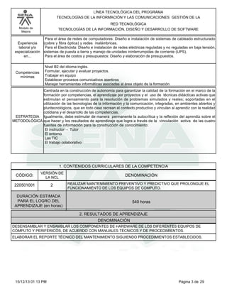 LÍNEA TECNOLÓGICA DEL PROGRAMA
TECNOLOGÍAS DE LA INFORMACIÓN Y LAS COMUNICACIONES GESTIÓN DE LA
RED TECNOLÓGICA
TECNOLOGÍAS DE LA INFORMACIÓN, DISEÑO Y DESARROLLO DE SOFTWARE

Modelo de
Mejora

Experiencia
laboral y/o
especialización
en...

Competencias
mínimas

Para el área de redes de computadores: Diseño e instalación de sistemas de cableado estructurado
(cobre y fibra óptica) y redes inalámbricas.
Para el Electricista: Diseño e instalación de redes eléctricas reguladas y no reguladas en baja tensión,
sistemas de puesta a tierra y manejo de unidades ininterrumpidas de corriente (UPS).
Para el área de costos y presupuestos: Diseño y elaboración de presupuestos.
Nivel B2 del idioma inglés.
Formular, ejecutar y evaluar proyectos.
Trabajar en equipo
Establecer procesos comunicativos asertivos
Manejar herramientas informáticas asociadas al área objeto de la formación

Centrada en la construcción de autonomía para garantizar la calidad de la formación en el marco de la
formación por competencias, el aprendizaje por proyectos y el uso de técnicas didácticas activas que
estimulan el pensamiento para la resolución de problemas simulados y reales; soportadas en el
utilización de las tecnologías de la información y la comunicación, integradas, en ambientes abiertos y
pluritecnológicos, que en todo caso recrean el contexto productivo y vinculan al aprendiz con la realidad
cotidiana y el desarrollo de las competencias.
ESTRATEGIA Igualmente, debe estimular de manera permanente la autocrítica y la reflexión del aprendiz sobre el
METODOLÓGICA que hacer y los resultados de aprendizaje que logra a través de la vinculación activa de las cuatro
fuentes de información para la construcción de conocimiento:
El instructor - Tutor
El entorno
Las TIC
El trabajo colaborativo

1. CONTENIDOS CURRICULARES DE LA COMPETENCIA
CÓDIGO:

VERSIÓN DE
LA NCL

220501001

2

DENOMINACIÓN
REALIZAR MANTENIMIENTO PREVENTIVO Y PREDICTIVO QUE PROLONGUE EL
FUNCIONAMIENTO DE LOS EQUIPOS DE COMPUTO.

DURACIÓN ESTIMADA
PARA EL LOGRO DEL
APRENDIZAJE (en horas)

540 horas
2. RESULTADOS DE APRENDIZAJE
DENOMINACIÓN

DESENSAMBLAR Y ENSAMBLAR LOS COMPONENTES DE HARDWARE DE LOS DIFERENTES EQUIPOS DE
CÓMPUTO Y PERIFÉRICOS, DE ACUERDO CON MANUALES TÉCNICOS Y DE PROCEDIMIENTOS.
ELABORAR EL REPORTE TÉCNICO DEL MANTENIMIENTO SIGUIENDO PROCEDIMIENTOS ESTABLECIDOS.

15/12/13 01:13 PM

Página 3 de 29

 