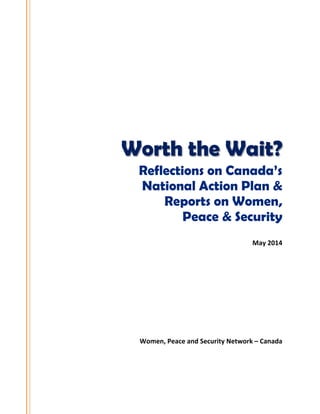  
 
 
 
 
 
 
 
 
 
 
 
Worth the Wait?
Reflections on Canada’s
National Action Plan &
Reports on Women,
Peace & Security
May 2014 
 
 
 
 
 
 
 
 
 
 
Women, Peace and Security Network – Canada 
 
 
 