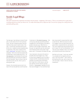 INSIDE LEGAL BLOGS AND CHAT BOARDS                                                                       www.lawcrossing.com     1. 800.973.1177
SPONSORED BY JUDGED




Inside Legal Blogs
[The Judge]
This week’s article has been inspired by every lawyer’s favorite pastime: complaining. Don’t deny it. Those in our profession live to gripe about
everything under the sun; that’s just what we do. I’ve really started things off on a high note, huh? I’m sure this is going to be a really positive and
spiritually uplifting article.




Two days ago, I was talking to my best friend,      I read about on The Volokh Conspiracy . She          been imprisoned for expressing their views
who is in the midst of her 3L first-semester        is the person who was injured by a 60-foot           on the Internet. With the amount of smack
finals. She was complaining about how she           renegade Cat in the Hat balloon at the Macy’s        U.S. bloggers throw out about politicians, the
had three finals, back to back to back. She         parade a few years ago. (Now there’s a               government, corporate America, and society, I
said, “I must be the unluckiest person ever.”       sentence I never thought I would write). Then,       can’t even imagine how many would end up in
At the time, I nodded my head sympathetically       this year, her apartment was the unfortunate         jail if it wasn’t for the First Amendment. So, in
in agreement. Now, after scoping out this           site of Yankees pitcher Corey Lidle’s tragic         case any of you needed it, there’s one reason
week’s legal blogs, I will have to retract my       plane crash. In my opinion, she takes the cake.      you should be proud to be an American.
sympathy. There are at least two people who
are definitely in worse shape than she is. On       I also read quite a few posts this week on           And that’s all I’ve got. I must say, now that
How Appealing, I learned about this poor guy        the difficulties that bloggers face. Now,            I’ve unloaded all my negativity onto you
who got pulled over for driving too slowly; is      for Americans, blogging is just a fun way to         guys, I feel much better. I don’t think I’ve
that even possible? Now, he may or may not          complain and (for exceptionally productive           got anything left to say…well, at least not
have been drunk, but still…there’s just no          members of society) share information.               until next week. Check in then for the next
winning with cops.                                  But I forget that in other places, sharing           installment!
                                                    your opinions can be cause for a prison
However, the unluckiest person ever (or at          sentence. FutureLawyer highlights the fact
least of the last decade) has to be the woman       that several bloggers in Iran and China have




PAGE 
 