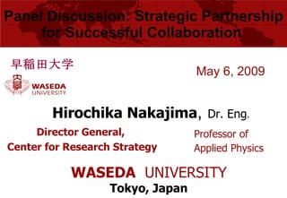 Panel Discussion: Strategic  Partnership for Successful Collaboration  Director General,  Center for Research Strategy May 6, 2009 Hirochika Nakajima ,   Dr. Eng . 早稲田大学 Professor of Applied Physics WASEDA   UNIVERSITY Tokyo, Japan 