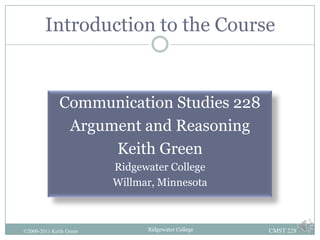 Introduction to the Course


              Communication Studies 228
               Argument and Reasoning
                    Keith Green
                         Ridgewater College
                         Willmar, Minnesota



©2000-2011 Keith Green         Ridgewater College   CMST 228
 
