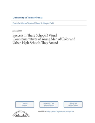 University of Pennsylvania
From the SelectedWorks of Shaun R. Harper, Ph.D.
January 2015
Success in These Schools? Visual
Counternarratives of Young Men of Color and
Urban High Schools They Attend
Contact
Author
Start Your Own
SelectedWorks
Notify Me
of New Work
Available at: http://works.bepress.com/sharper/61
 